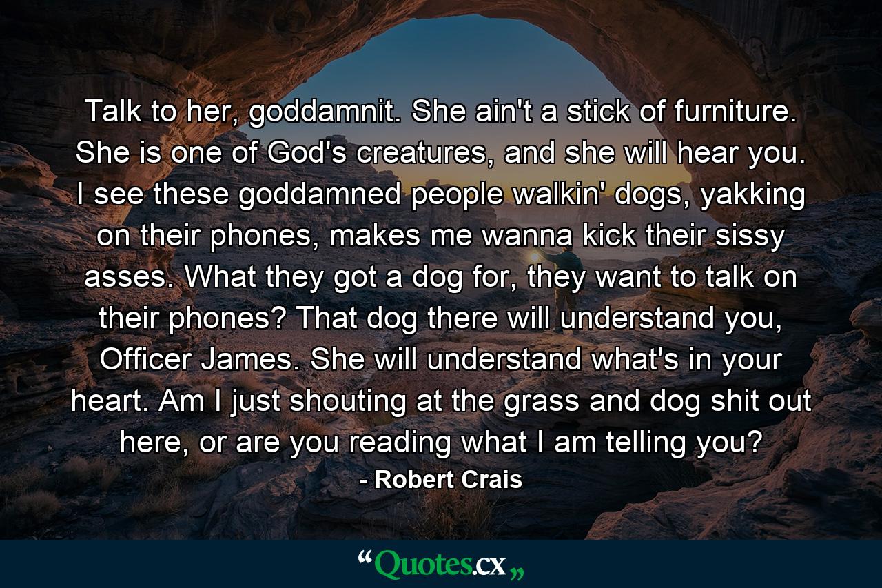 Talk to her, goddamnit. She ain't a stick of furniture. She is one of God's creatures, and she will hear you. I see these goddamned people walkin' dogs, yakking on their phones, makes me wanna kick their sissy asses. What they got a dog for, they want to talk on their phones? That dog there will understand you, Officer James. She will understand what's in your heart. Am I just shouting at the grass and dog shit out here, or are you reading what I am telling you? - Quote by Robert Crais