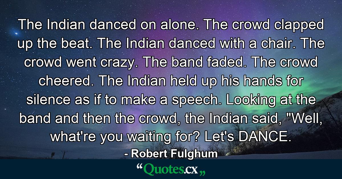 The Indian danced on alone. The crowd clapped up the beat. The Indian danced with a chair. The crowd went crazy. The band faded. The crowd cheered. The Indian held up his hands for silence as if to make a speech. Looking at the band and then the crowd, the Indian said, 