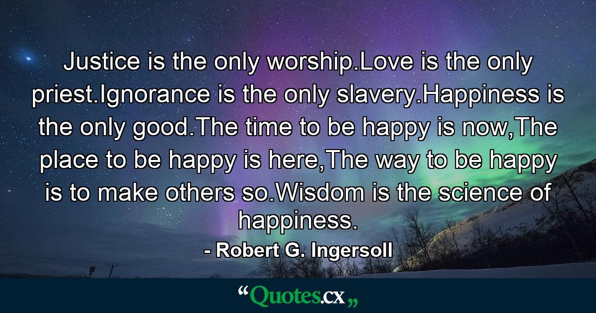 Justice is the only worship.Love is the only priest.Ignorance is the only slavery.Happiness is the only good.The time to be happy is now,The place to be happy is here,The way to be happy is to make others so.Wisdom is the science of happiness. - Quote by Robert G. Ingersoll