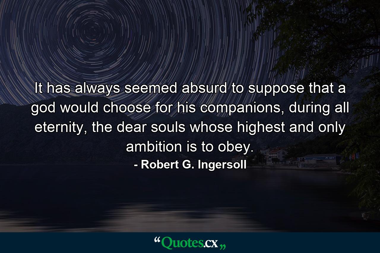 It has always seemed absurd to suppose that a god would choose for his companions, during all eternity, the dear souls whose highest and only ambition is to obey. - Quote by Robert G. Ingersoll