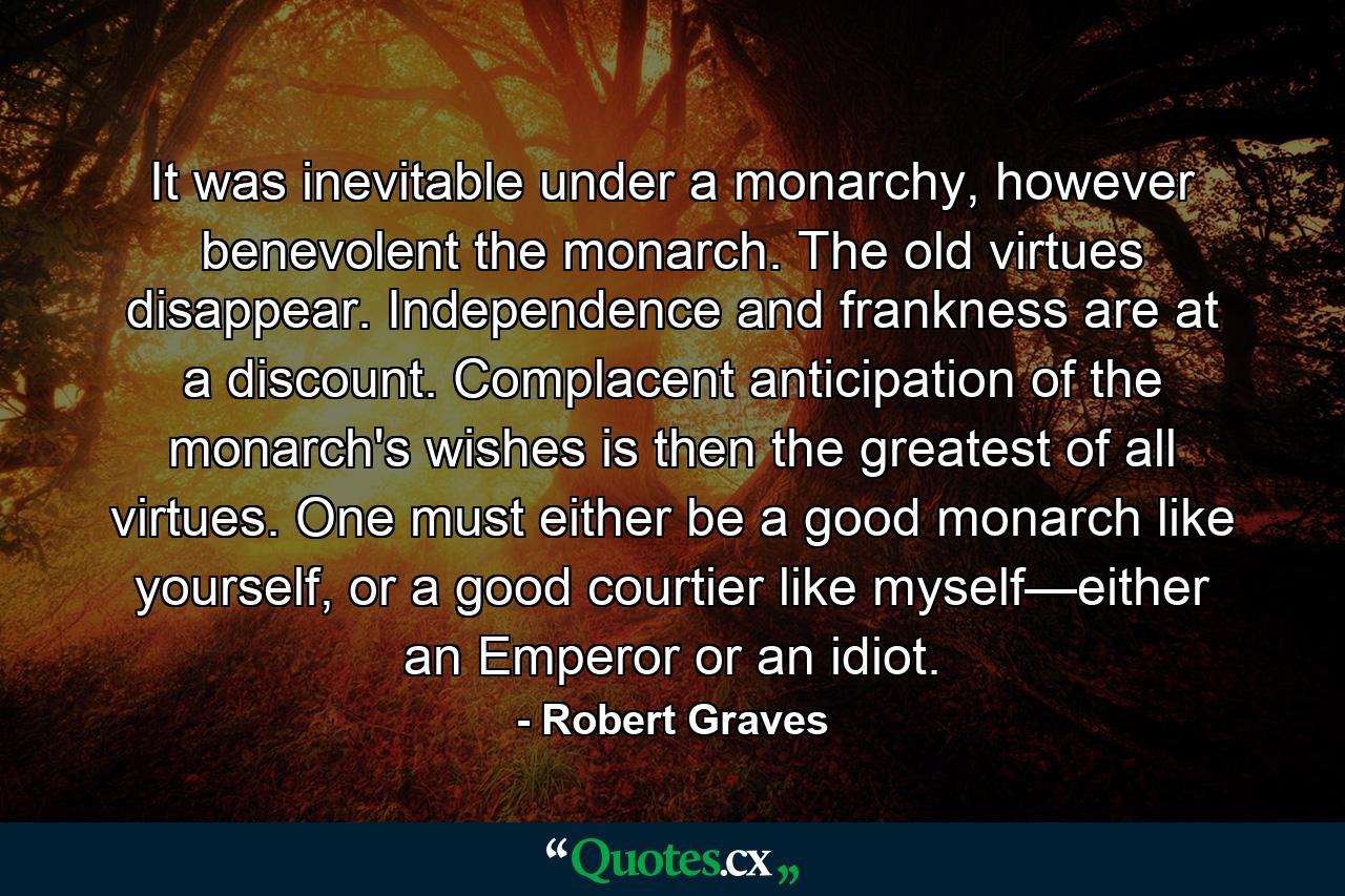 It was inevitable under a monarchy, however benevolent the monarch. The old virtues disappear. Independence and frankness are at a discount. Complacent anticipation of the monarch's wishes is then the greatest of all virtues. One must either be a good monarch like yourself, or a good courtier like myself—either an Emperor or an idiot. - Quote by Robert Graves