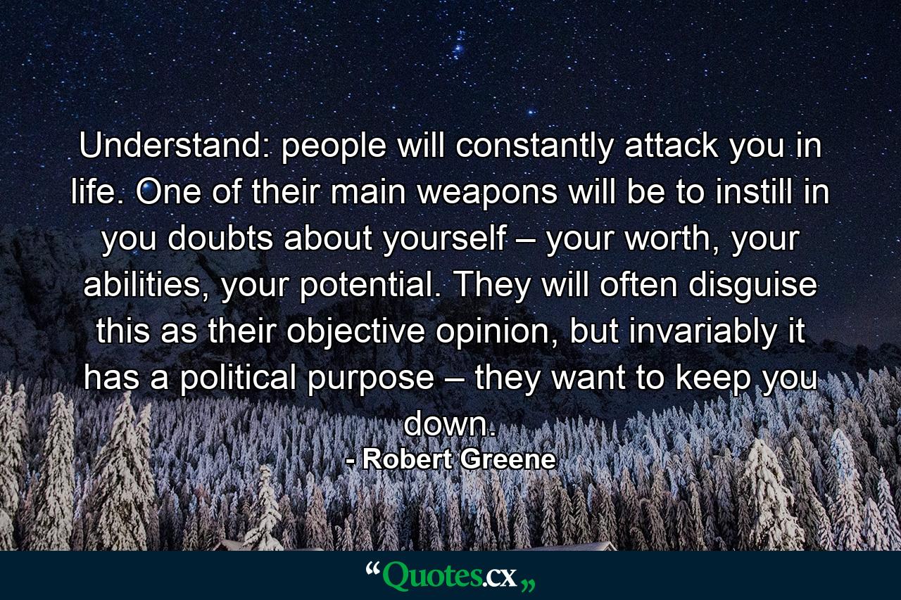 Understand: people will constantly attack you in life. One of their main weapons will be to instill in you doubts about yourself – your worth, your abilities, your potential. They will often disguise this as their objective opinion, but invariably it has a political purpose – they want to keep you down. - Quote by Robert Greene