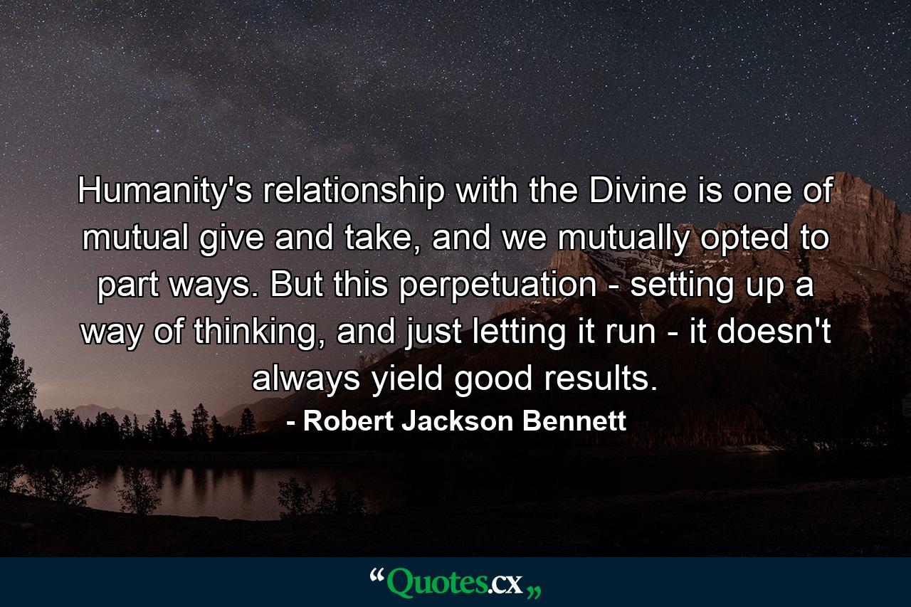 Humanity's relationship with the Divine is one of mutual give and take, and we mutually opted to part ways. But this perpetuation - setting up a way of thinking, and just letting it run - it doesn't always yield good results. - Quote by Robert Jackson Bennett