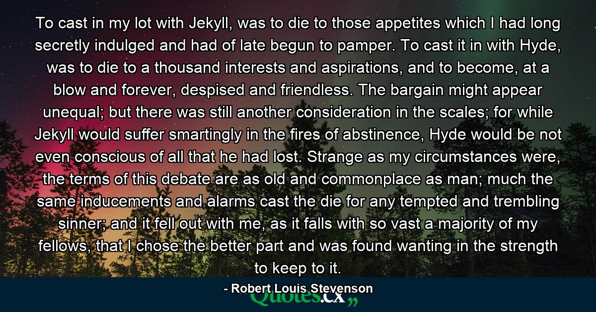 To cast in my lot with Jekyll, was to die to those appetites which I had long secretly indulged and had of late begun to pamper. To cast it in with Hyde, was to die to a thousand interests and aspirations, and to become, at a blow and forever, despised and friendless. The bargain might appear unequal; but there was still another consideration in the scales; for while Jekyll would suffer smartingly in the fires of abstinence, Hyde would be not even conscious of all that he had lost. Strange as my circumstances were, the terms of this debate are as old and commonplace as man; much the same inducements and alarms cast the die for any tempted and trembling sinner; and it fell out with me, as it falls with so vast a majority of my fellows, that I chose the better part and was found wanting in the strength to keep to it. - Quote by Robert Louis Stevenson