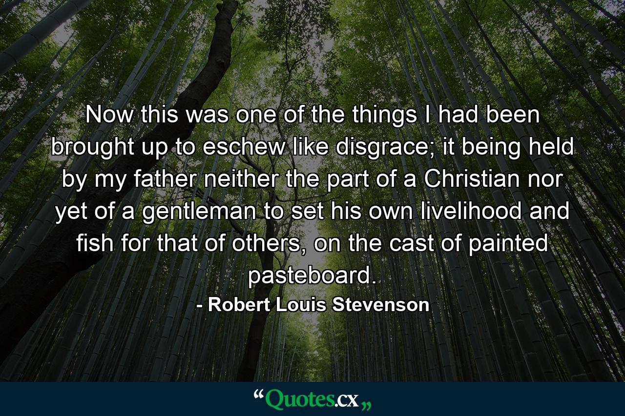 Now this was one of the things I had been brought up to eschew like disgrace; it being held by my father neither the part of a Christian nor yet of a gentleman to set his own livelihood and fish for that of others, on the cast of painted pasteboard. - Quote by Robert Louis Stevenson