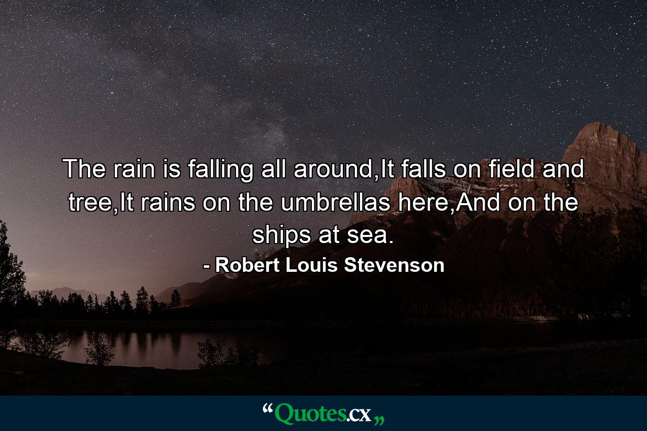 The rain is falling all around,It falls on field and tree,It rains on the umbrellas here,And on the ships at sea. - Quote by Robert Louis Stevenson