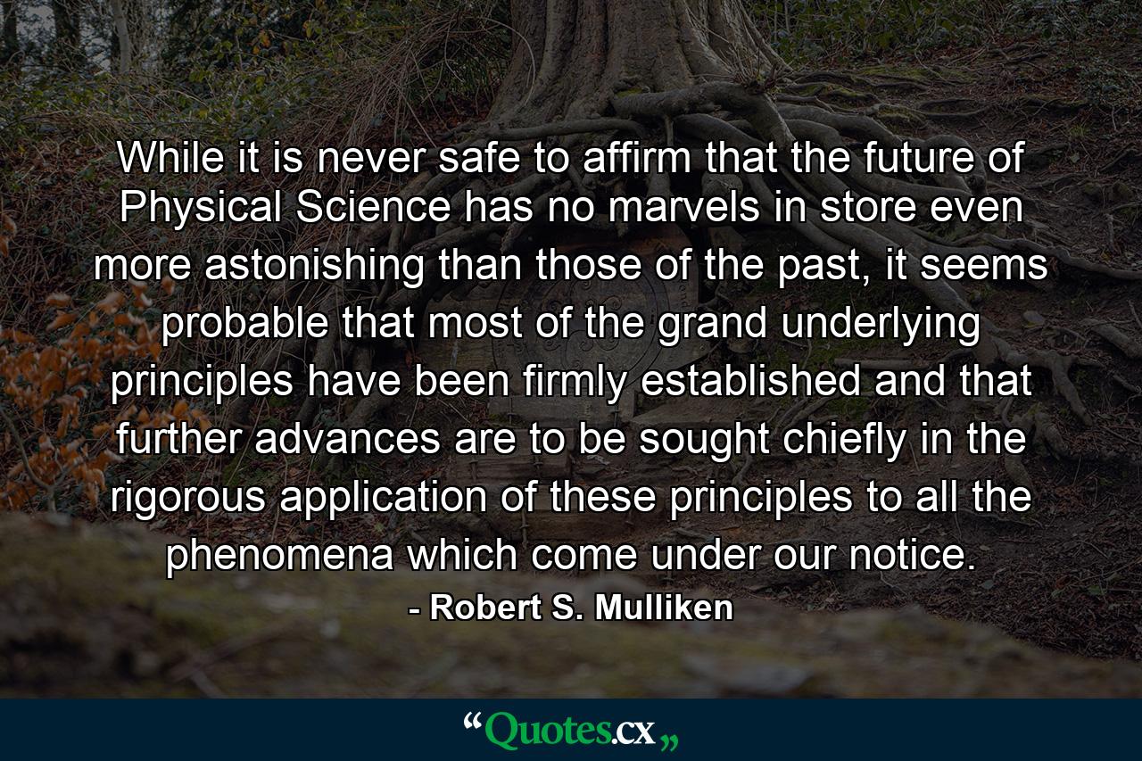 While it is never safe to affirm that the future of Physical Science has no marvels in store even more astonishing than those of the past, it seems probable that most of the grand underlying principles have been firmly established and that further advances are to be sought chiefly in the rigorous application of these principles to all the phenomena which come under our notice. - Quote by Robert S. Mulliken