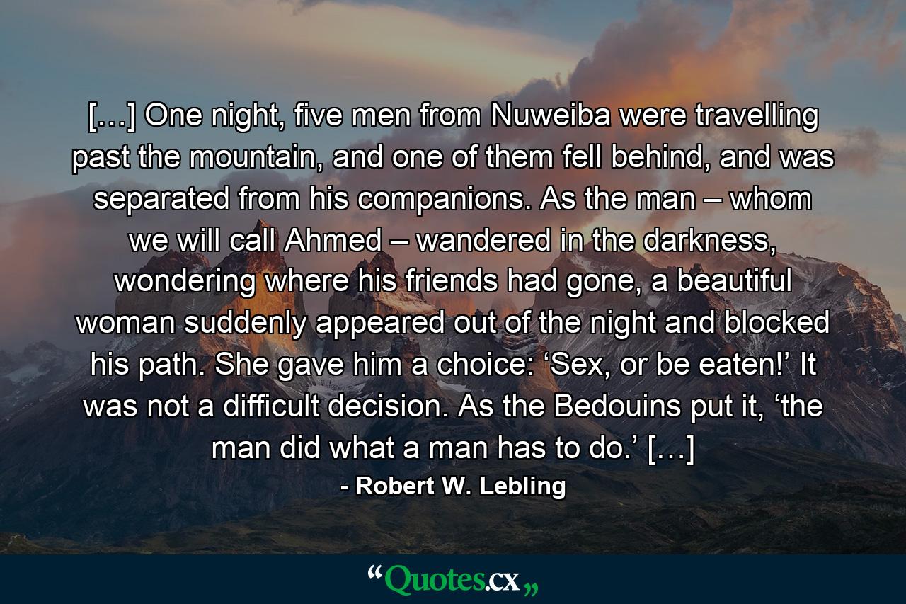 […] One night, five men from Nuweiba were travelling past the mountain, and one of them fell behind, and was separated from his companions. As the man – whom we will call Ahmed – wandered in the darkness, wondering where his friends had gone, a beautiful woman suddenly appeared out of the night and blocked his path. She gave him a choice: ‘Sex, or be eaten!’ It was not a difficult decision. As the Bedouins put it, ‘the man did what a man has to do.’ […] - Quote by Robert W. Lebling