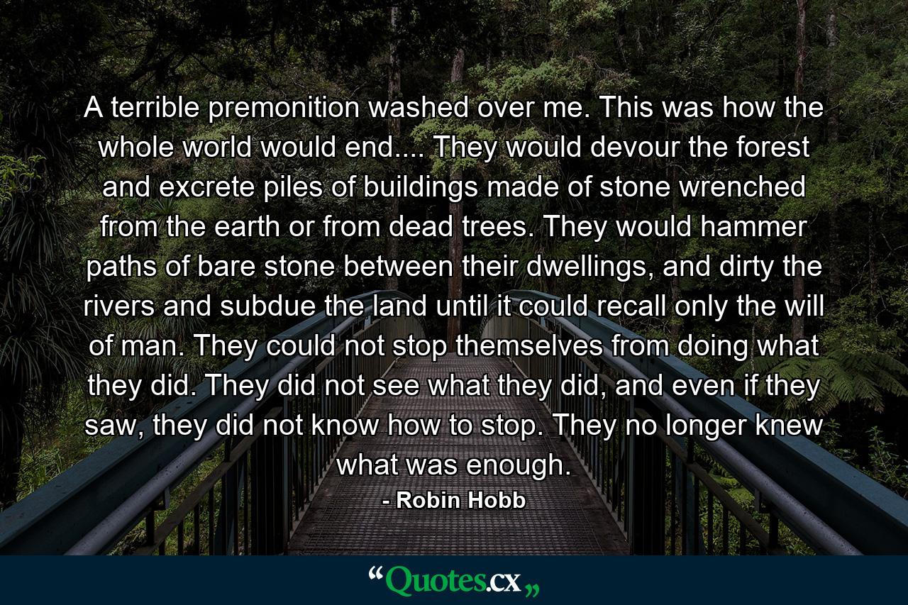 A terrible premonition washed over me. This was how the whole world would end.... They would devour the forest and excrete piles of buildings made of stone wrenched from the earth or from dead trees. They would hammer paths of bare stone between their dwellings, and dirty the rivers and subdue the land until it could recall only the will of man. They could not stop themselves from doing what they did. They did not see what they did, and even if they saw, they did not know how to stop. They no longer knew what was enough. - Quote by Robin Hobb