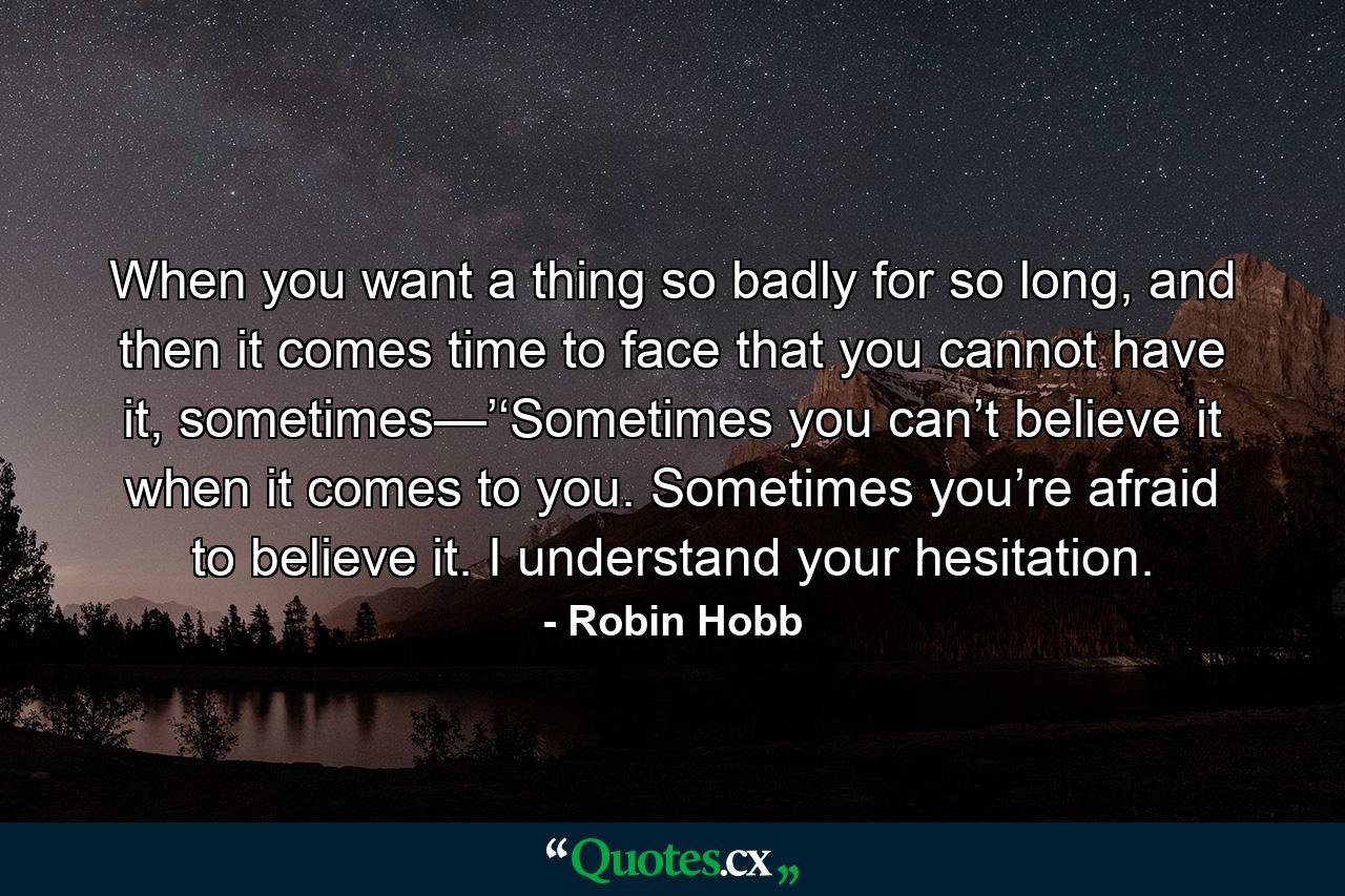 When you want a thing so badly for so long, and then it comes time to face that you cannot have it, sometimes—’‘Sometimes you can’t believe it when it comes to you. Sometimes you’re afraid to believe it. I understand your hesitation. - Quote by Robin Hobb