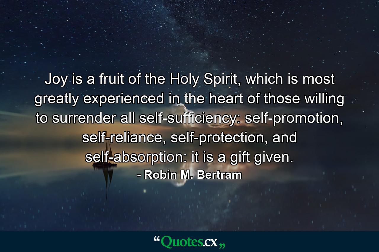 Joy is a fruit of the Holy Spirit, which is most greatly experienced in the heart of those willing to surrender all self-sufficiency: self-promotion, self-reliance, self-protection, and self-absorption: it is a gift given. - Quote by Robin M. Bertram