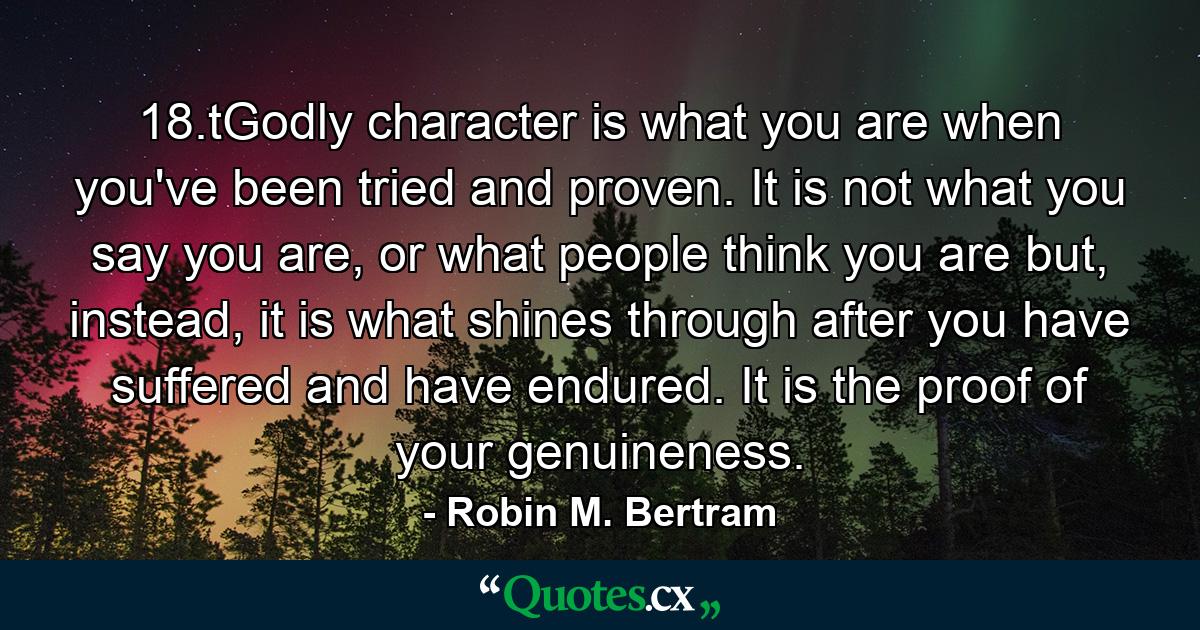 18.tGodly character is what you are when you've been tried and proven. It is not what you say you are, or what people think you are but, instead, it is what shines through after you have suffered and have endured. It is the proof of your genuineness. - Quote by Robin M. Bertram