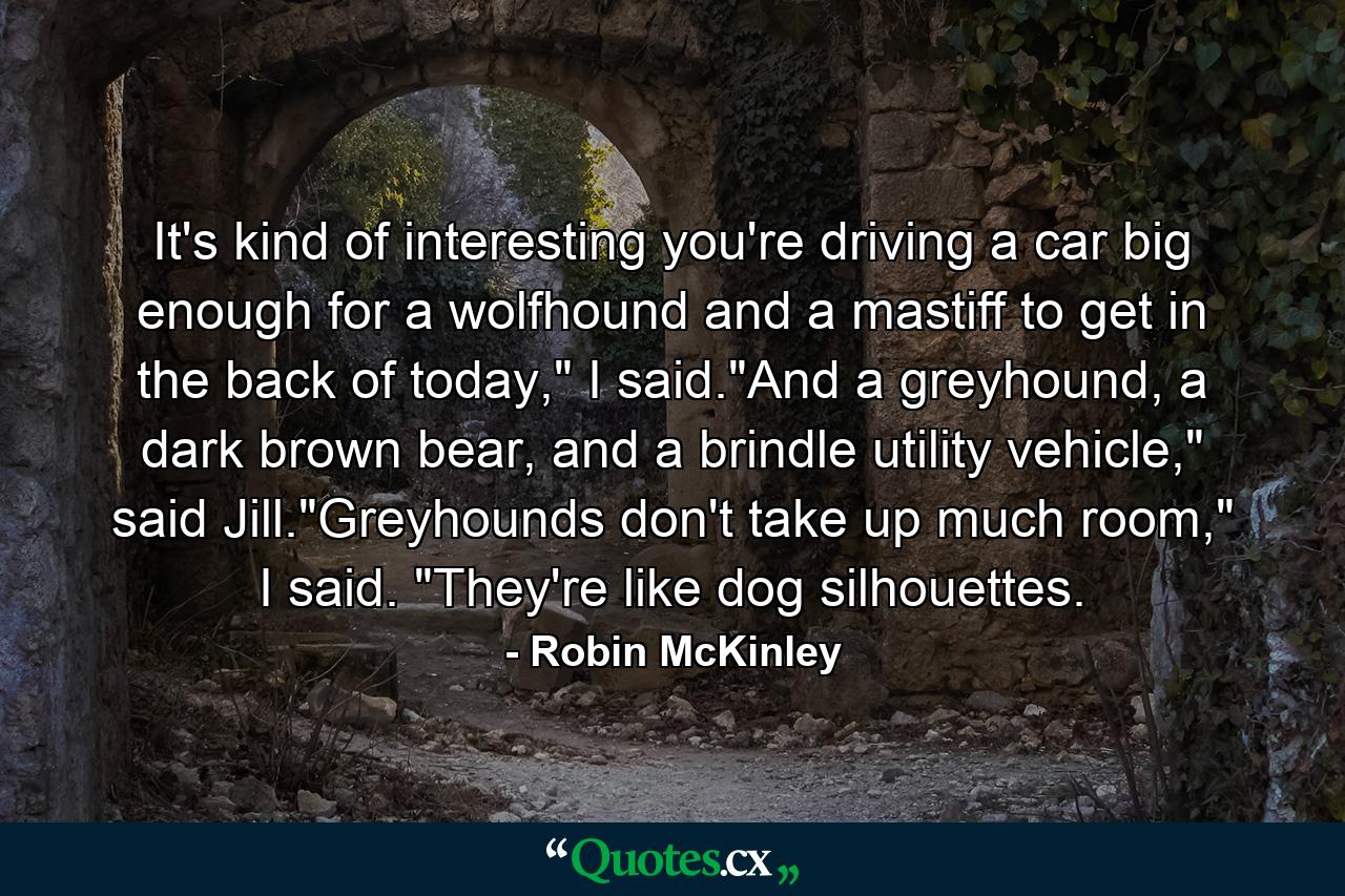 It's kind of interesting you're driving a car big enough for a wolfhound and a mastiff to get in the back of today,