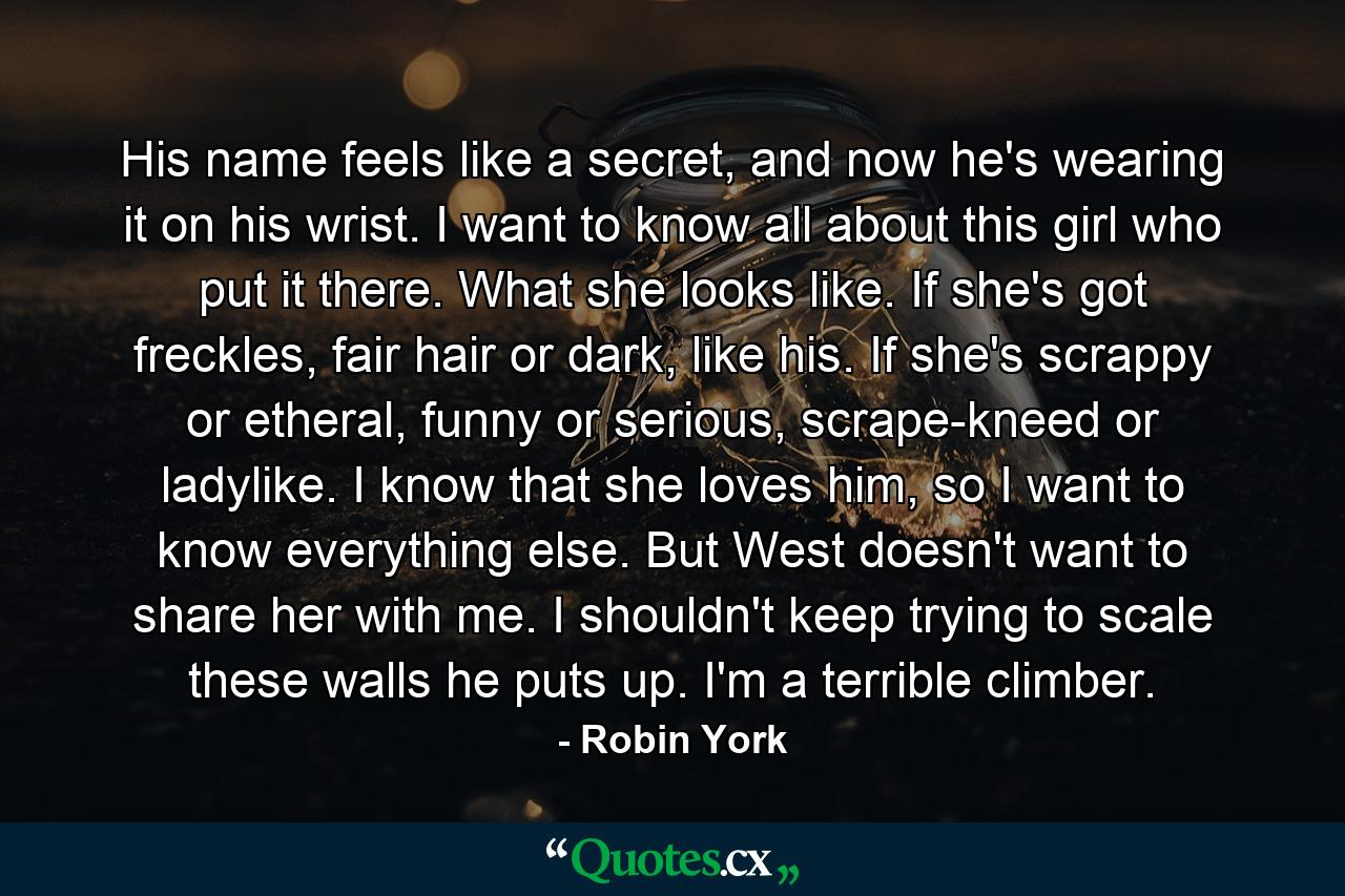 His name feels like a secret, and now he's wearing it on his wrist. I want to know all about this girl who put it there. What she looks like. If she's got freckles, fair hair or dark, like his. If she's scrappy or etheral, funny or serious, scrape-kneed or ladylike. I know that she loves him, so I want to know everything else. But West doesn't want to share her with me. I shouldn't keep trying to scale these walls he puts up. I'm a terrible climber. - Quote by Robin York