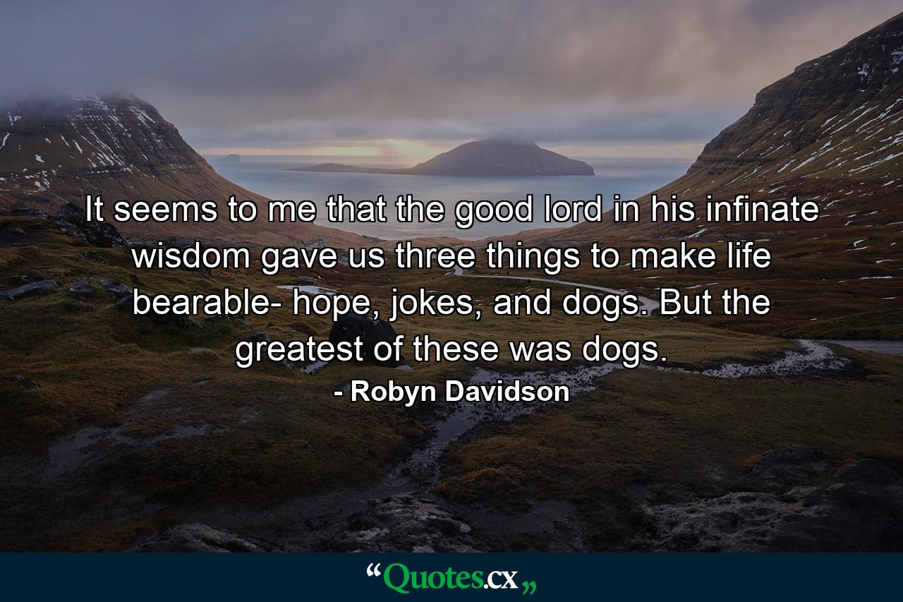 It seems to me that the good lord in his infinate wisdom gave us three things to make life bearable- hope, jokes, and dogs. But the greatest of these was dogs. - Quote by Robyn Davidson