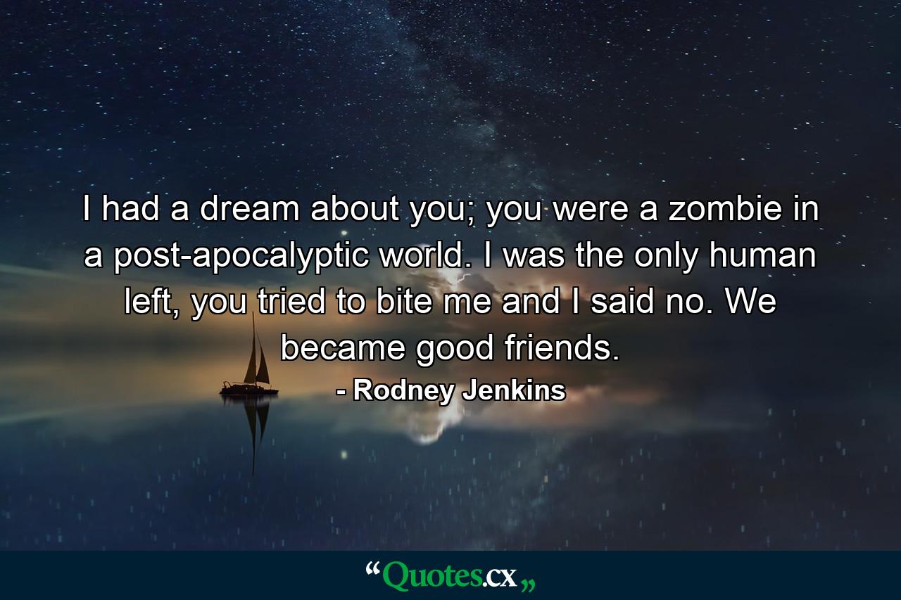 I had a dream about you; you were a zombie in a post-apocalyptic world. I was the only human left, you tried to bite me and I said no. We became good friends. - Quote by Rodney Jenkins