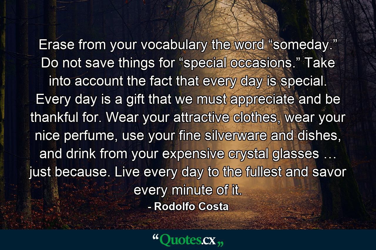 Erase from your vocabulary the word “someday.” Do not save things for “special occasions.” Take into account the fact that every day is special. Every day is a gift that we must appreciate and be thankful for. Wear your attractive clothes, wear your nice perfume, use your fine silverware and dishes, and drink from your expensive crystal glasses … just because. Live every day to the fullest and savor every minute of it. - Quote by Rodolfo Costa