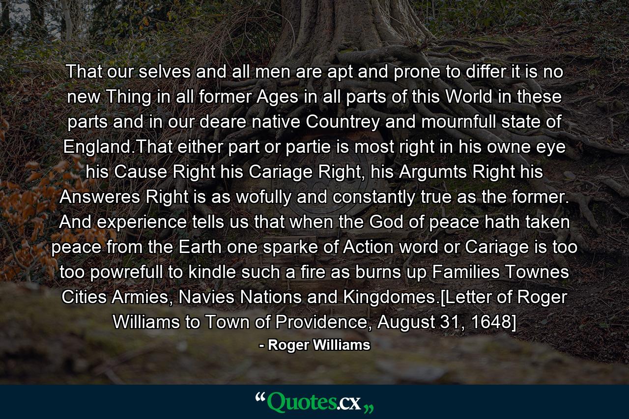 That our selves and all men are apt and prone to differ it is no new Thing in all former Ages in all parts of this World in these parts and in our deare native Countrey and mournfull state of England.That either part or partie is most right in his owne eye his Cause Right his Cariage Right, his Argumts Right his Answeres Right is as wofully and constantly true as the former. And experience tells us that when the God of peace hath taken peace from the Earth one sparke of Action word or Cariage is too too powrefull to kindle such a fire as burns up Families Townes Cities Armies, Navies Nations and Kingdomes.[Letter of Roger Williams to Town of Providence, August 31, 1648] - Quote by Roger Williams