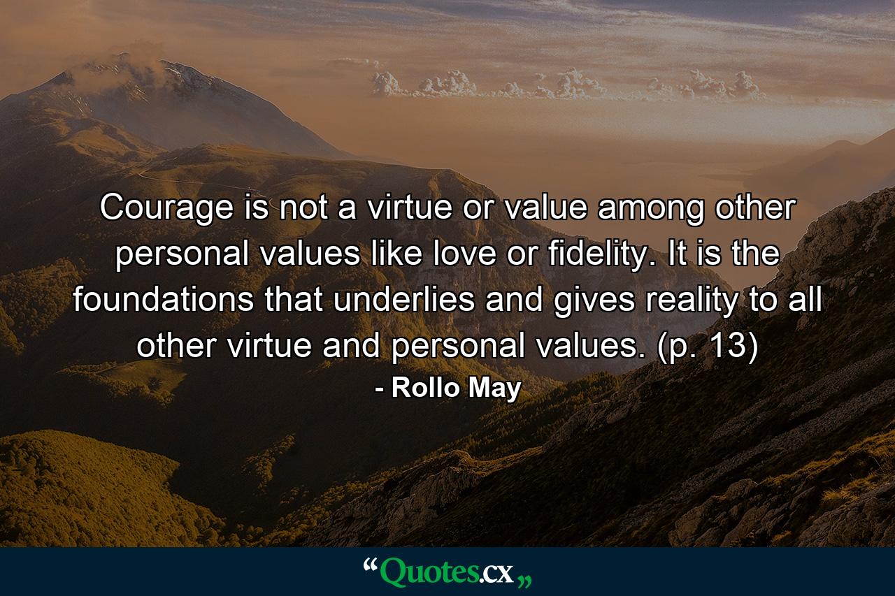 Courage is not a virtue or value among other personal values like love or fidelity. It is the foundations that underlies and gives reality to all other virtue and personal values. (p. 13) - Quote by Rollo May