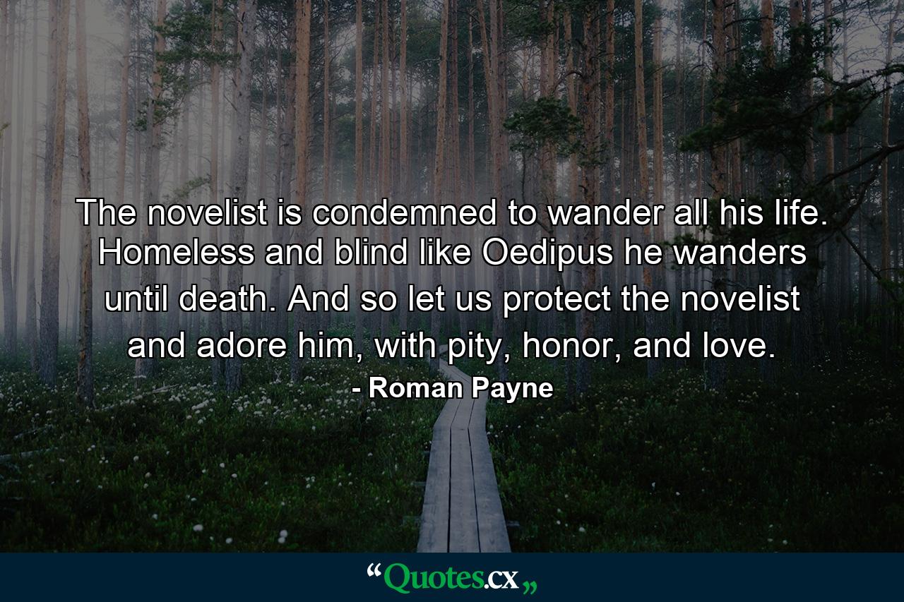 The novelist is condemned to wander all his life. Homeless and blind like Oedipus he wanders until death. And so let us protect the novelist and adore him, with pity, honor, and love. - Quote by Roman Payne