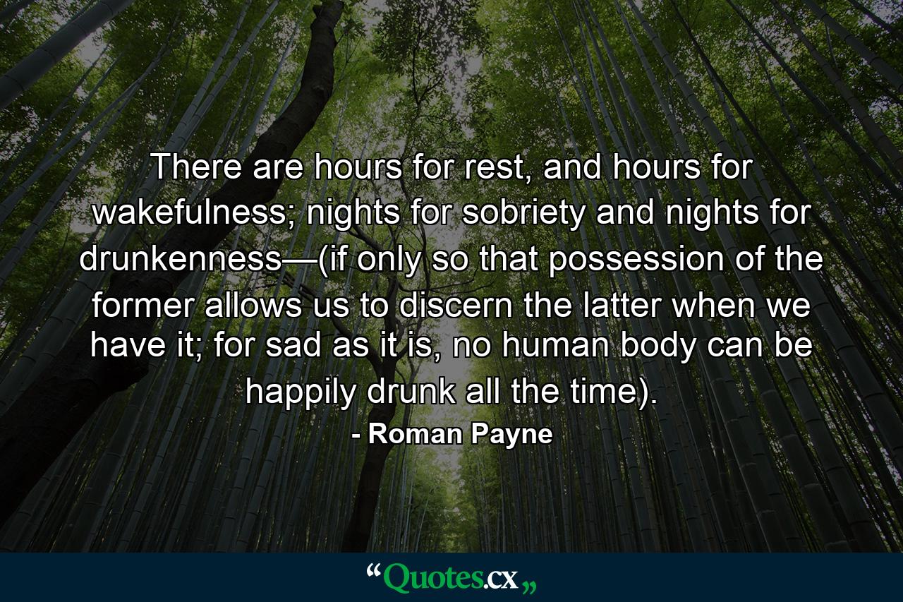 There are hours for rest, and hours for wakefulness; nights for sobriety and nights for drunkenness—(if only so that possession of the former allows us to discern the latter when we have it; for sad as it is, no human body can be happily drunk all the time). - Quote by Roman Payne