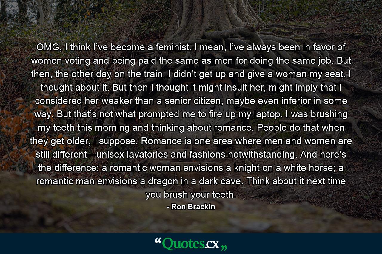 OMG, I think I’ve become a feminist. I mean, I’ve always been in favor of women voting and being paid the same as men for doing the same job. But then, the other day on the train, I didn’t get up and give a woman my seat. I thought about it. But then I thought it might insult her, might imply that I considered her weaker than a senior citizen, maybe even inferior in some way. But that’s not what prompted me to fire up my laptop. I was brushing my teeth this morning and thinking about romance. People do that when they get older, I suppose. Romance is one area where men and women are still different—unisex lavatories and fashions notwithstanding. And here’s the difference: a romantic woman envisions a knight on a white horse; a romantic man envisions a dragon in a dark cave. Think about it next time you brush your teeth. - Quote by Ron Brackin