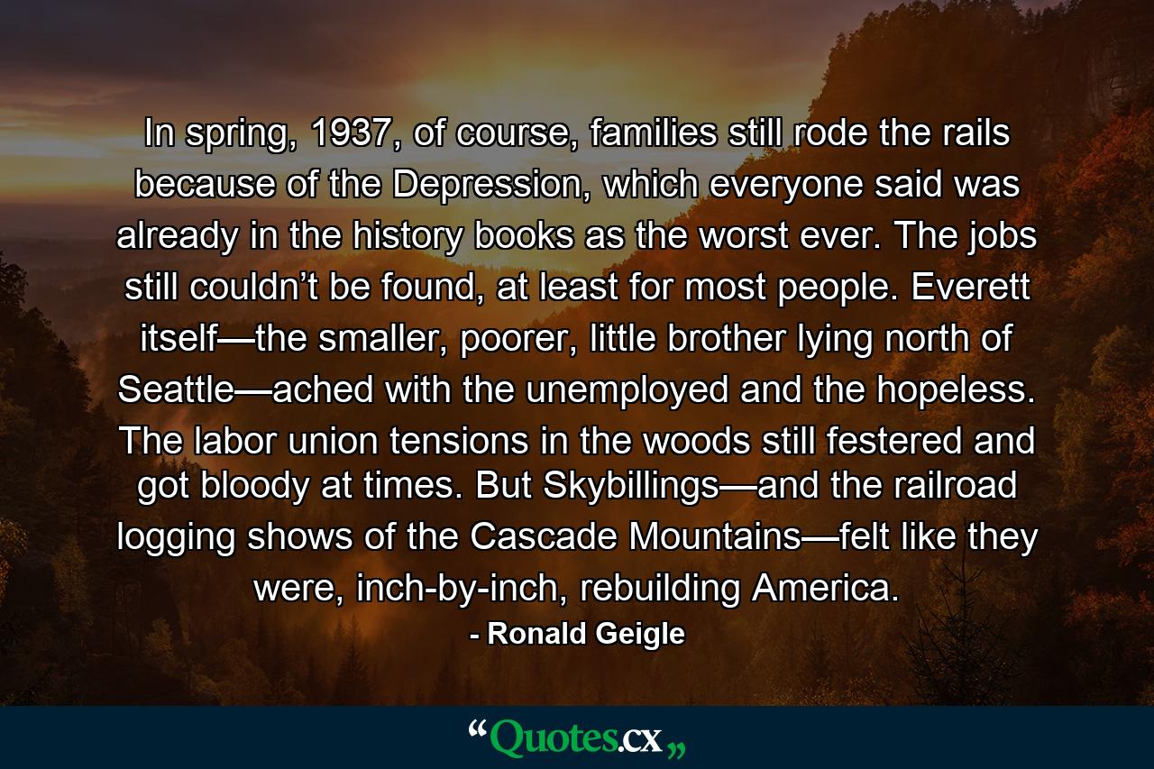 In spring, 1937, of course, families still rode the rails because of the Depression, which everyone said was already in the history books as the worst ever. The jobs still couldn’t be found, at least for most people. Everett itself—the smaller, poorer, little brother lying north of Seattle—ached with the unemployed and the hopeless. The labor union tensions in the woods still festered and got bloody at times. But Skybillings—and the railroad logging shows of the Cascade Mountains—felt like they were, inch-by-inch, rebuilding America. - Quote by Ronald Geigle