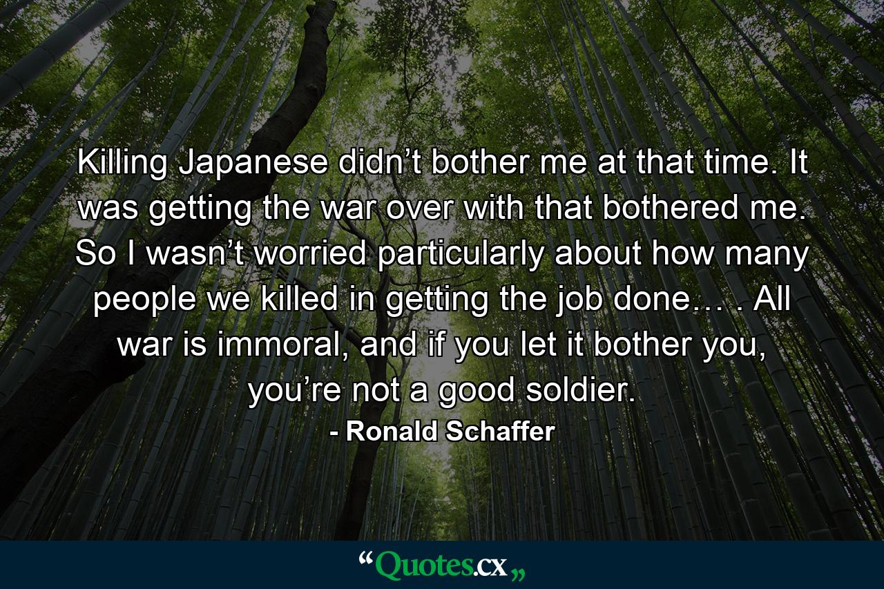 Killing Japanese didn’t bother me at that time. It was getting the war over with that bothered me. So I wasn’t worried particularly about how many people we killed in getting the job done… . All war is immoral, and if you let it bother you, you’re not a good soldier. - Quote by Ronald Schaffer