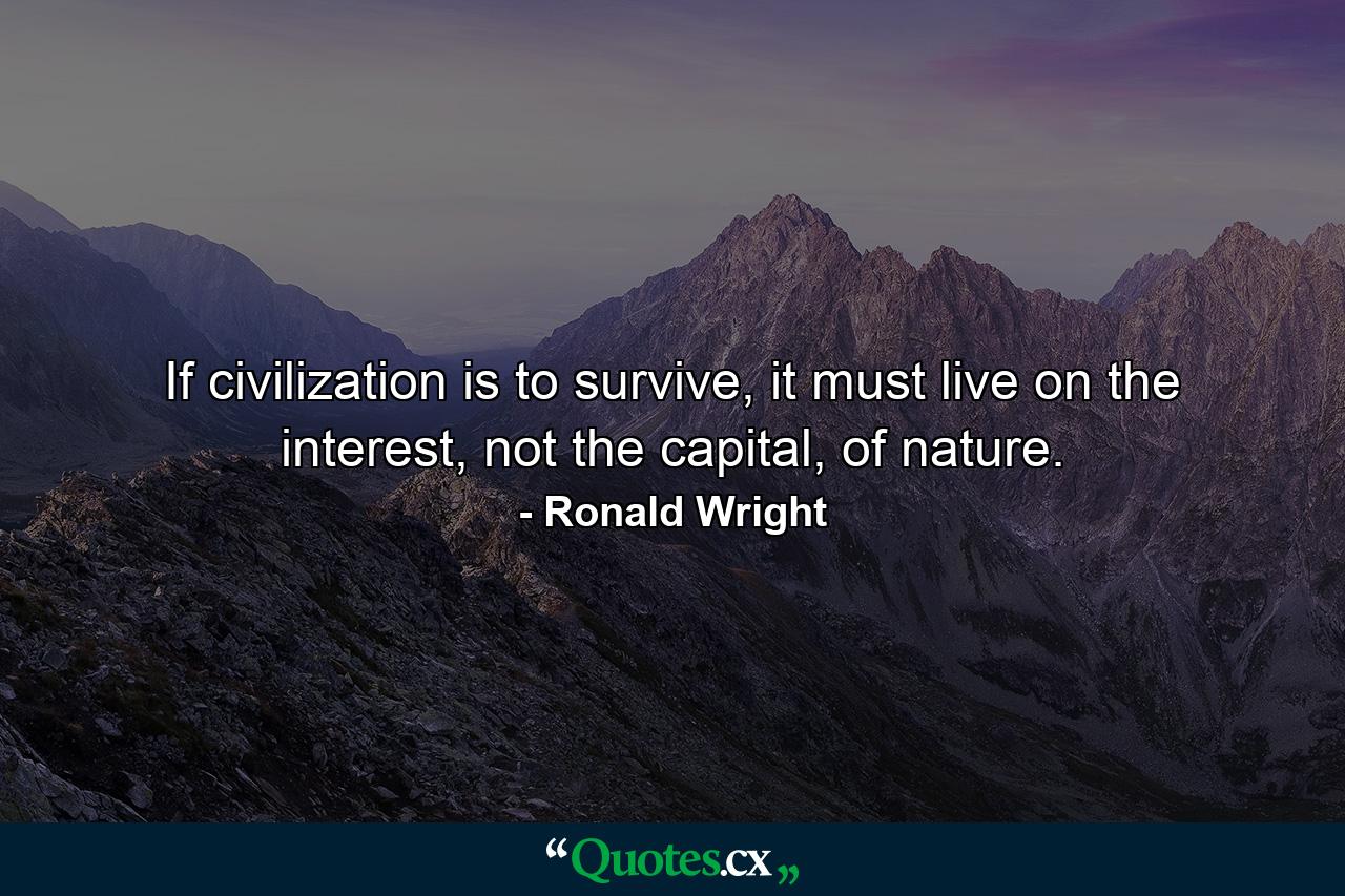 If civilization is to survive, it must live on the interest, not the capital, of nature. - Quote by Ronald Wright