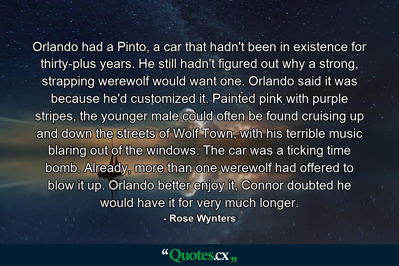 Orlando had a Pinto, a car that hadn't been in existence for thirty-plus years. He still hadn't figured out why a strong, strapping werewolf would want one. Orlando said it was because he'd customized it. Painted pink with purple stripes, the younger male could often be found cruising up and down the streets of Wolf Town, with his terrible music blaring out of the windows. The car was a ticking time bomb. Already, more than one werewolf had offered to blow it up. Orlando better enjoy it, Connor doubted he would have it for very much longer. - Quote by Rose Wynters