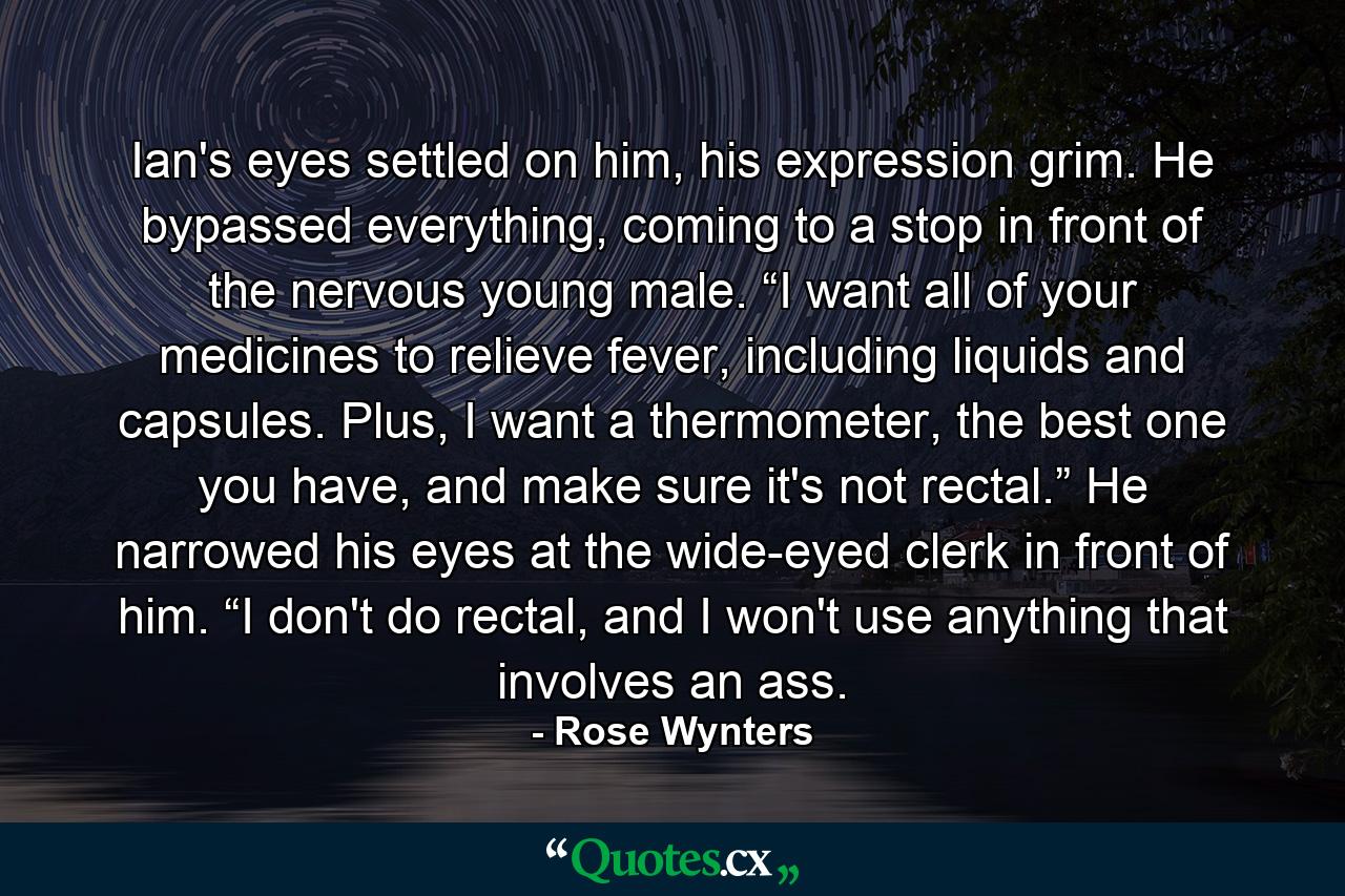 Ian's eyes settled on him, his expression grim. He bypassed everything, coming to a stop in front of the nervous young male. “I want all of your medicines to relieve fever, including liquids and capsules. Plus, I want a thermometer, the best one you have, and make sure it's not rectal.” He narrowed his eyes at the wide-eyed clerk in front of him. “I don't do rectal, and I won't use anything that involves an ass. - Quote by Rose Wynters