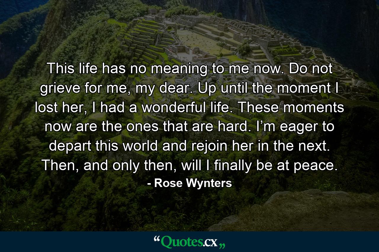 This life has no meaning to me now. Do not grieve for me, my dear. Up until the moment I lost her, I had a wonderful life. These moments now are the ones that are hard. I’m eager to depart this world and rejoin her in the next. Then, and only then, will I finally be at peace. - Quote by Rose Wynters