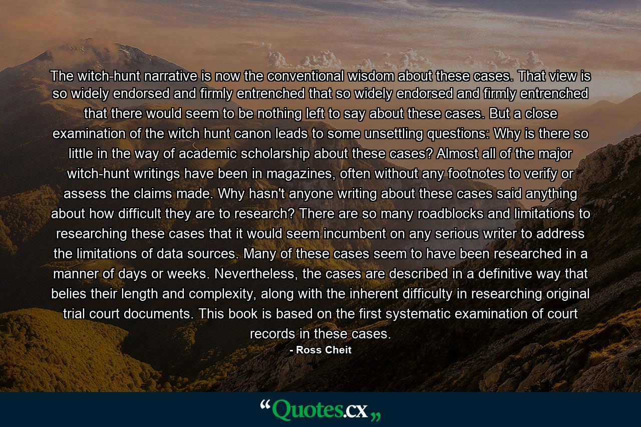 The witch-hunt narrative is now the conventional wisdom about these cases. That view is so widely endorsed and firmly entrenched that so widely endorsed and firmly entrenched that there would seem to be nothing left to say about these cases. But a close examination of the witch hunt canon leads to some unsettling questions: Why is there so little in the way of academic scholarship about these cases? Almost all of the major witch-hunt writings have been in magazines, often without any footnotes to verify or assess the claims made. Why hasn't anyone writing about these cases said anything about how difficult they are to research? There are so many roadblocks and limitations to researching these cases that it would seem incumbent on any serious writer to address the limitations of data sources. Many of these cases seem to have been researched in a manner of days or weeks. Nevertheless, the cases are described in a definitive way that belies their length and complexity, along with the inherent difficulty in researching original trial court documents. This book is based on the first systematic examination of court records in these cases. - Quote by Ross Cheit