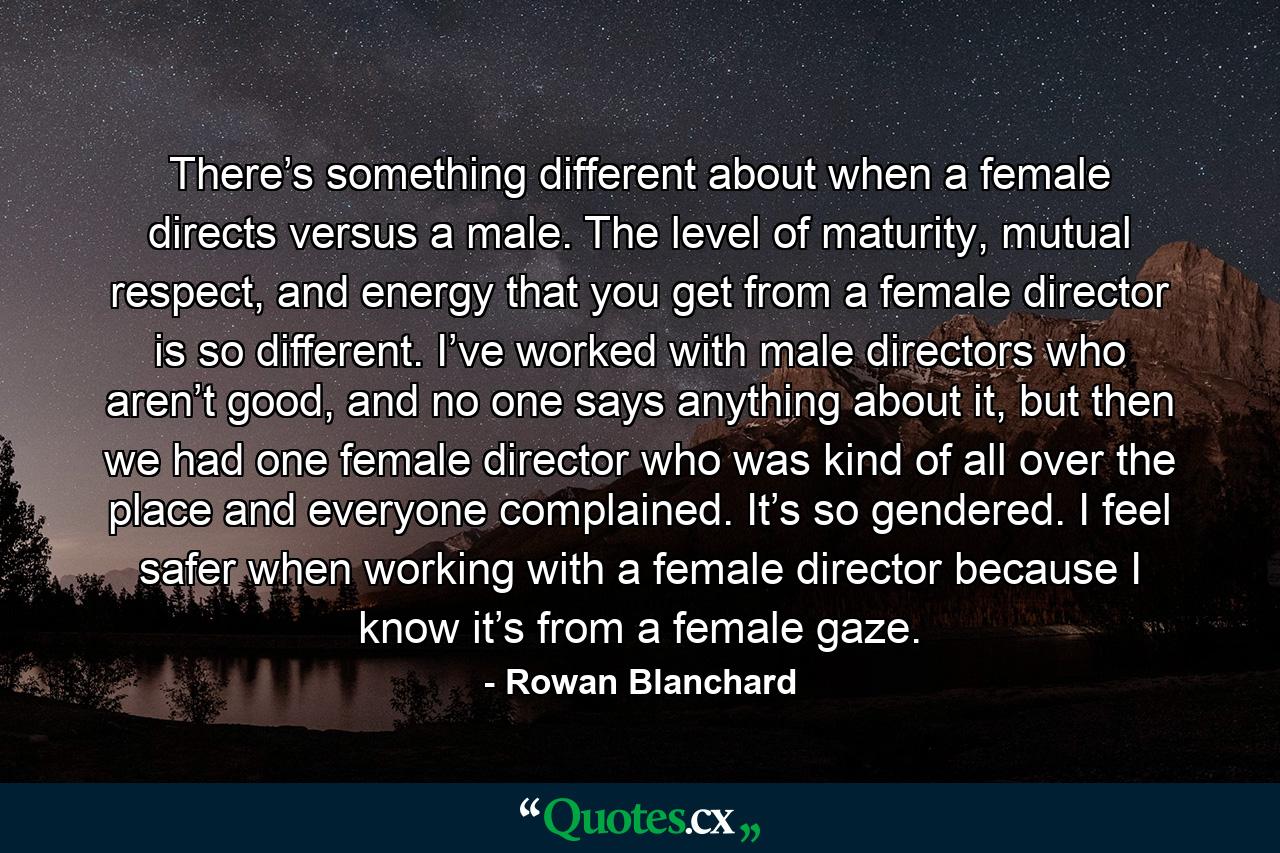 There’s something different about when a female directs versus a male. The level of maturity, mutual respect, and energy that you get from a female director is so different. I’ve worked with male directors who aren’t good, and no one says anything about it, but then we had one female director who was kind of all over the place and everyone complained. It’s so gendered. I feel safer when working with a female director because I know it’s from a female gaze. - Quote by Rowan Blanchard