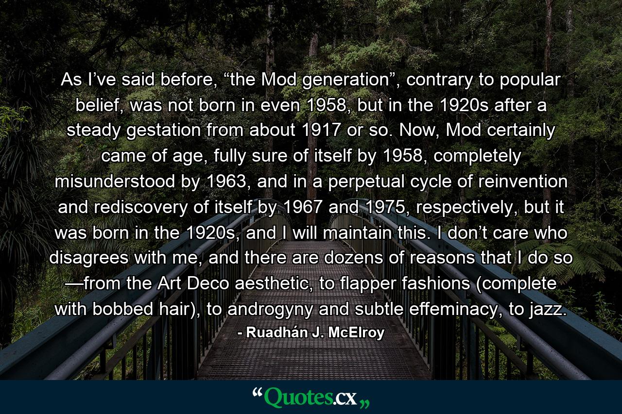 As I’ve said before, “the Mod generation”, contrary to popular belief, was not born in even 1958, but in the 1920s after a steady gestation from about 1917 or so. Now, Mod certainly came of age, fully sure of itself by 1958, completely misunderstood by 1963, and in a perpetual cycle of reinvention and rediscovery of itself by 1967 and 1975, respectively, but it was born in the 1920s, and I will maintain this. I don’t care who disagrees with me, and there are dozens of reasons that I do so —from the Art Deco aesthetic, to flapper fashions (complete with bobbed hair), to androgyny and subtle effeminacy, to jazz. - Quote by Ruadhán J. McElroy