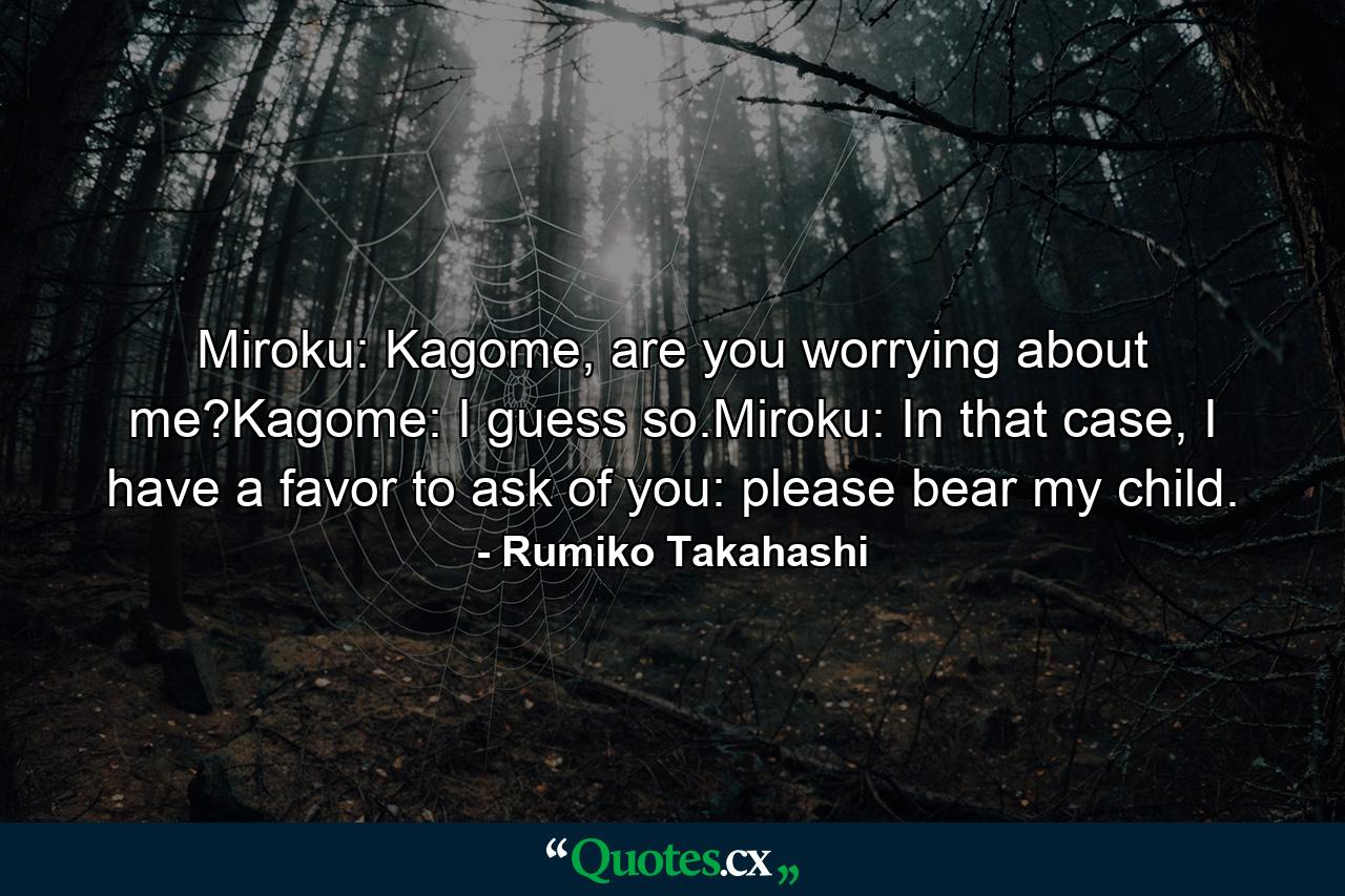 Miroku: Kagome, are you worrying about me?Kagome: I guess so.Miroku: In that case, I have a favor to ask of you: please bear my child. - Quote by Rumiko Takahashi