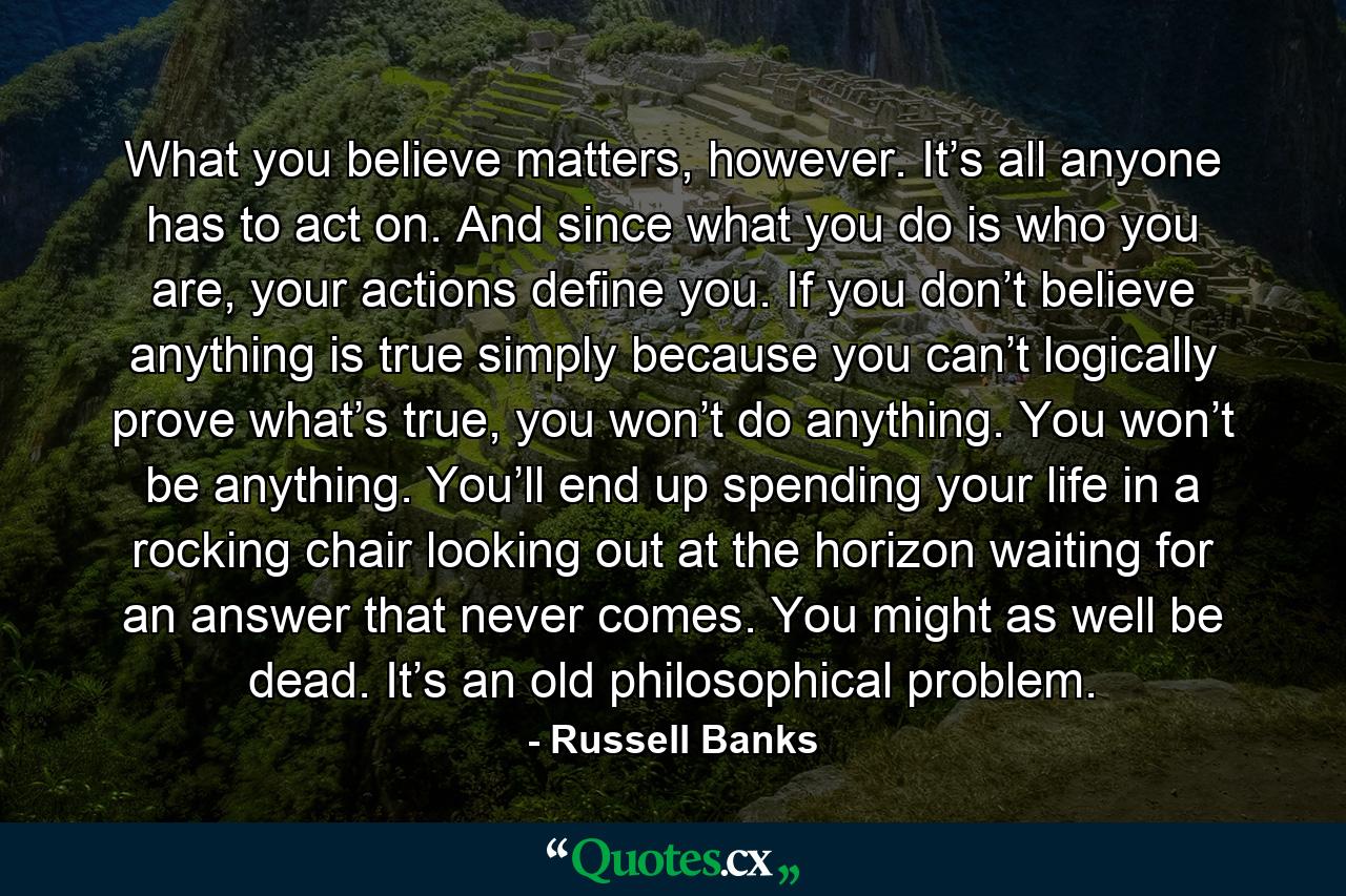 What you believe matters, however. It’s all anyone has to act on. And since what you do is who you are, your actions define you. If you don’t believe anything is true simply because you can’t logically prove what’s true, you won’t do anything. You won’t be anything. You’ll end up spending your life in a rocking chair looking out at the horizon waiting for an answer that never comes. You might as well be dead. It’s an old philosophical problem. - Quote by Russell Banks