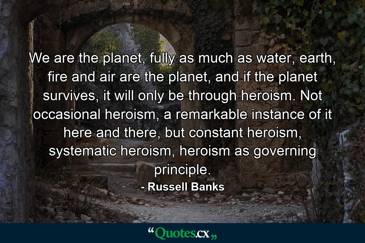 We are the planet, fully as much as water, earth, fire and air are the planet, and if the planet survives, it will only be through heroism. Not occasional heroism, a remarkable instance of it here and there, but constant heroism, systematic heroism, heroism as governing principle. - Quote by Russell Banks