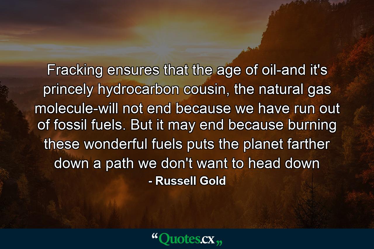 Fracking ensures that the age of oil-and it's princely hydrocarbon cousin, the natural gas molecule-will not end because we have run out of fossil fuels. But it may end because burning these wonderful fuels puts the planet farther down a path we don't want to head down - Quote by Russell Gold