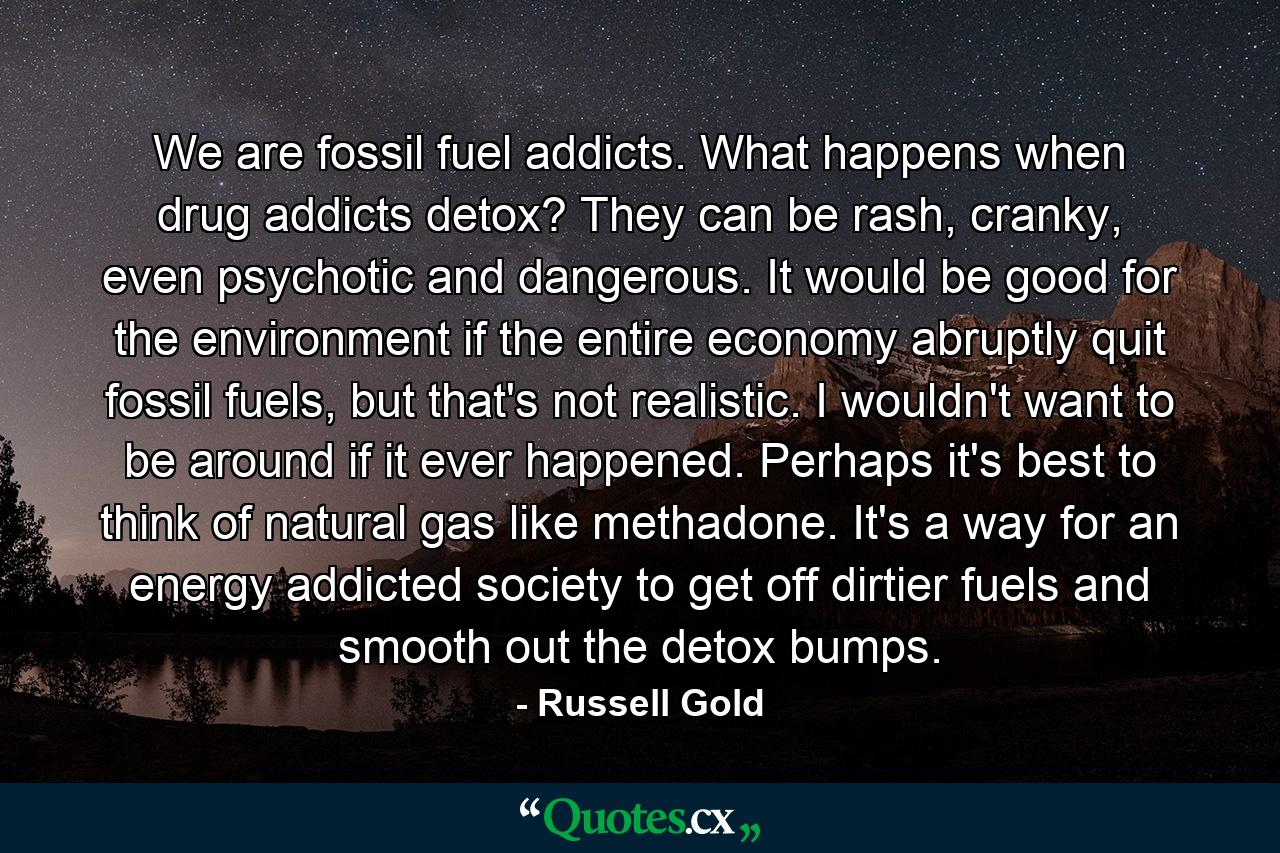 We are fossil fuel addicts. What happens when drug addicts detox? They can be rash, cranky, even psychotic and dangerous. It would be good for the environment if the entire economy abruptly quit fossil fuels, but that's not realistic. I wouldn't want to be around if it ever happened. Perhaps it's best to think of natural gas like methadone. It's a way for an energy addicted society to get off dirtier fuels and smooth out the detox bumps. - Quote by Russell Gold