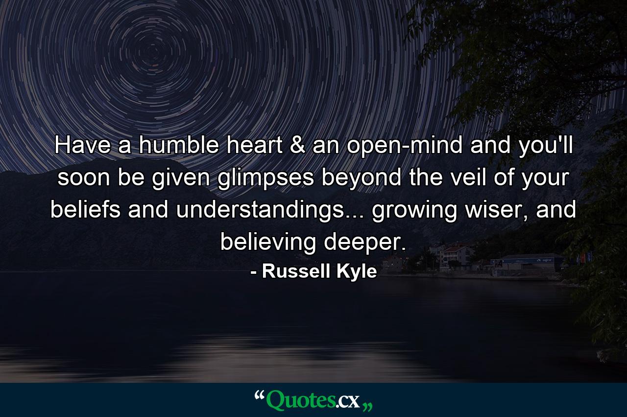 Have a humble heart & an open-mind and you'll soon be given glimpses beyond the veil of your beliefs and understandings... growing wiser, and believing deeper. - Quote by Russell Kyle