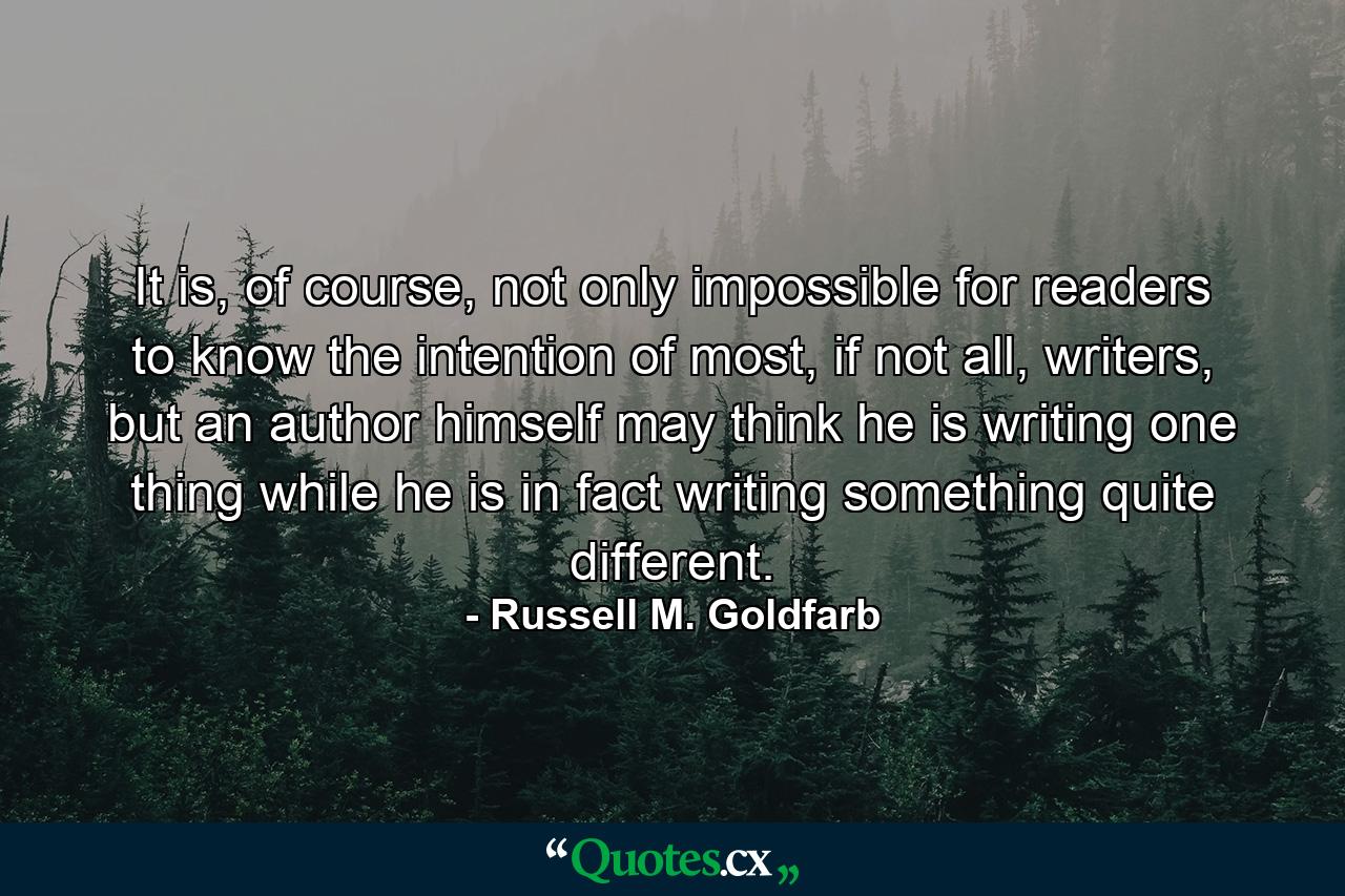 It is, of course, not only impossible for readers to know the intention of most, if not all, writers, but an author himself may think he is writing one thing while he is in fact writing something quite different. - Quote by Russell M. Goldfarb