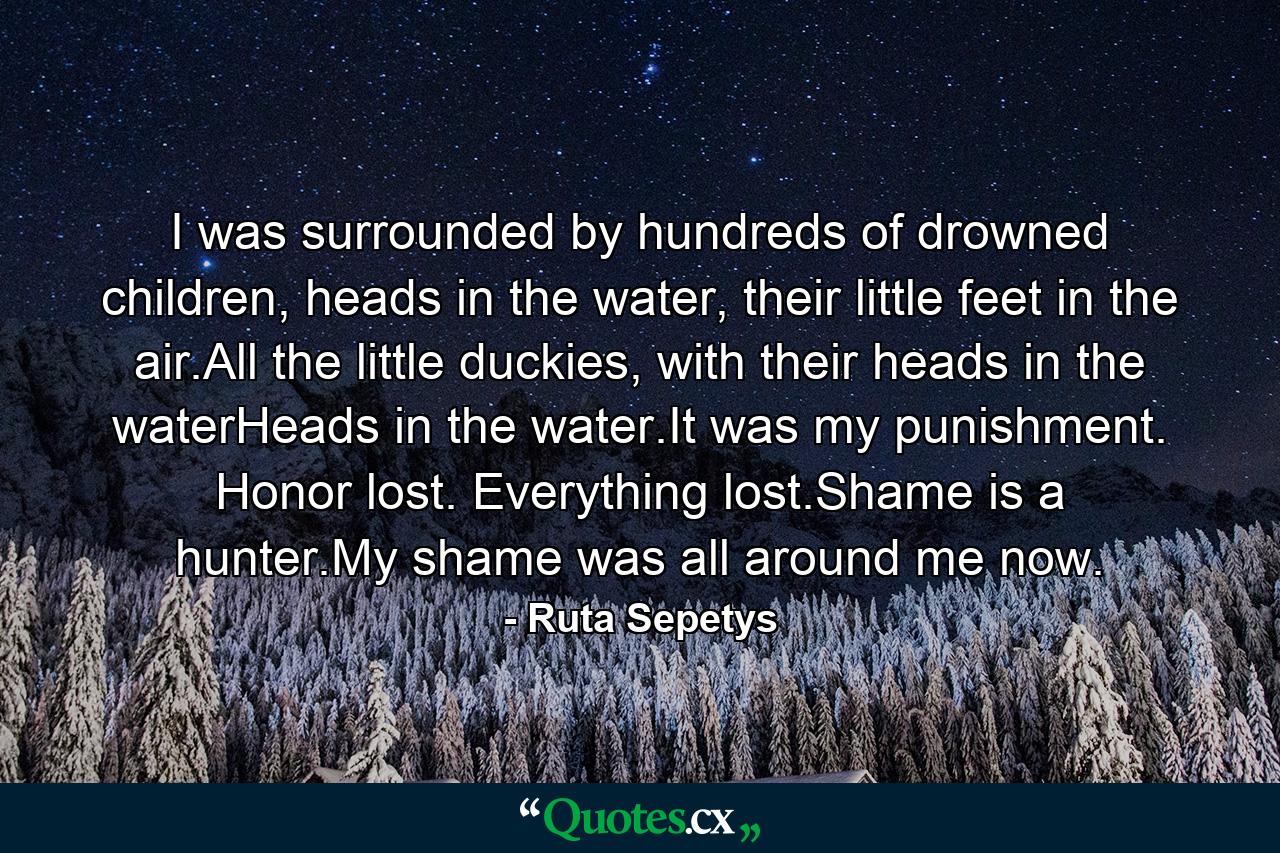 I was surrounded by hundreds of drowned children, heads in the water, their little feet in the air.All the little duckies, with their heads in the waterHeads in the water.It was my punishment. Honor lost. Everything lost.Shame is a hunter.My shame was all around me now. - Quote by Ruta Sepetys