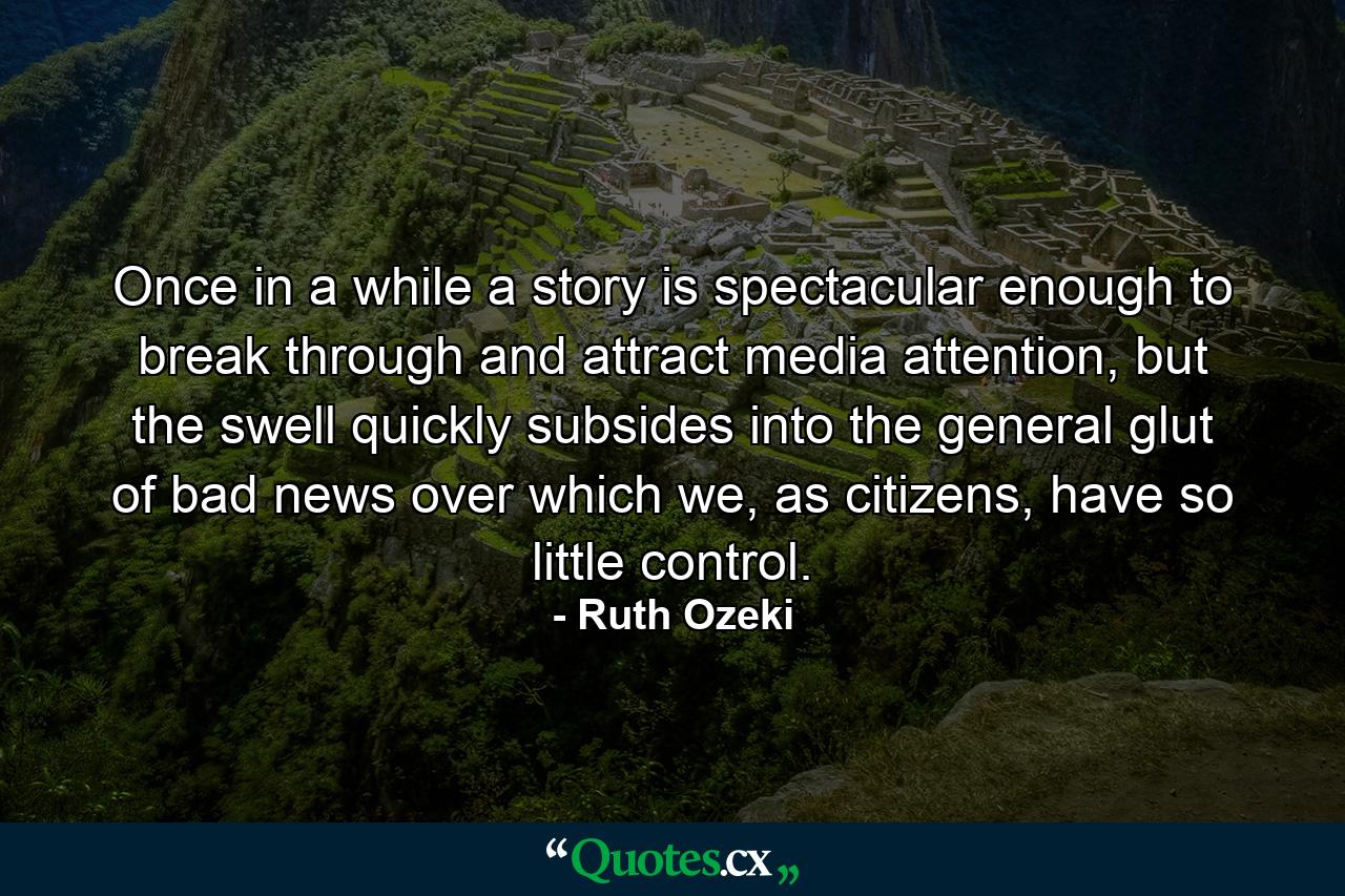 Once in a while a story is spectacular enough to break through and attract media attention, but the swell quickly subsides into the general glut of bad news over which we, as citizens, have so little control. - Quote by Ruth Ozeki