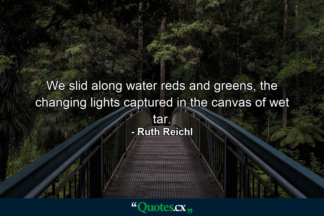 We slid along water reds and greens, the changing lights captured in the canvas of wet tar. - Quote by Ruth Reichl