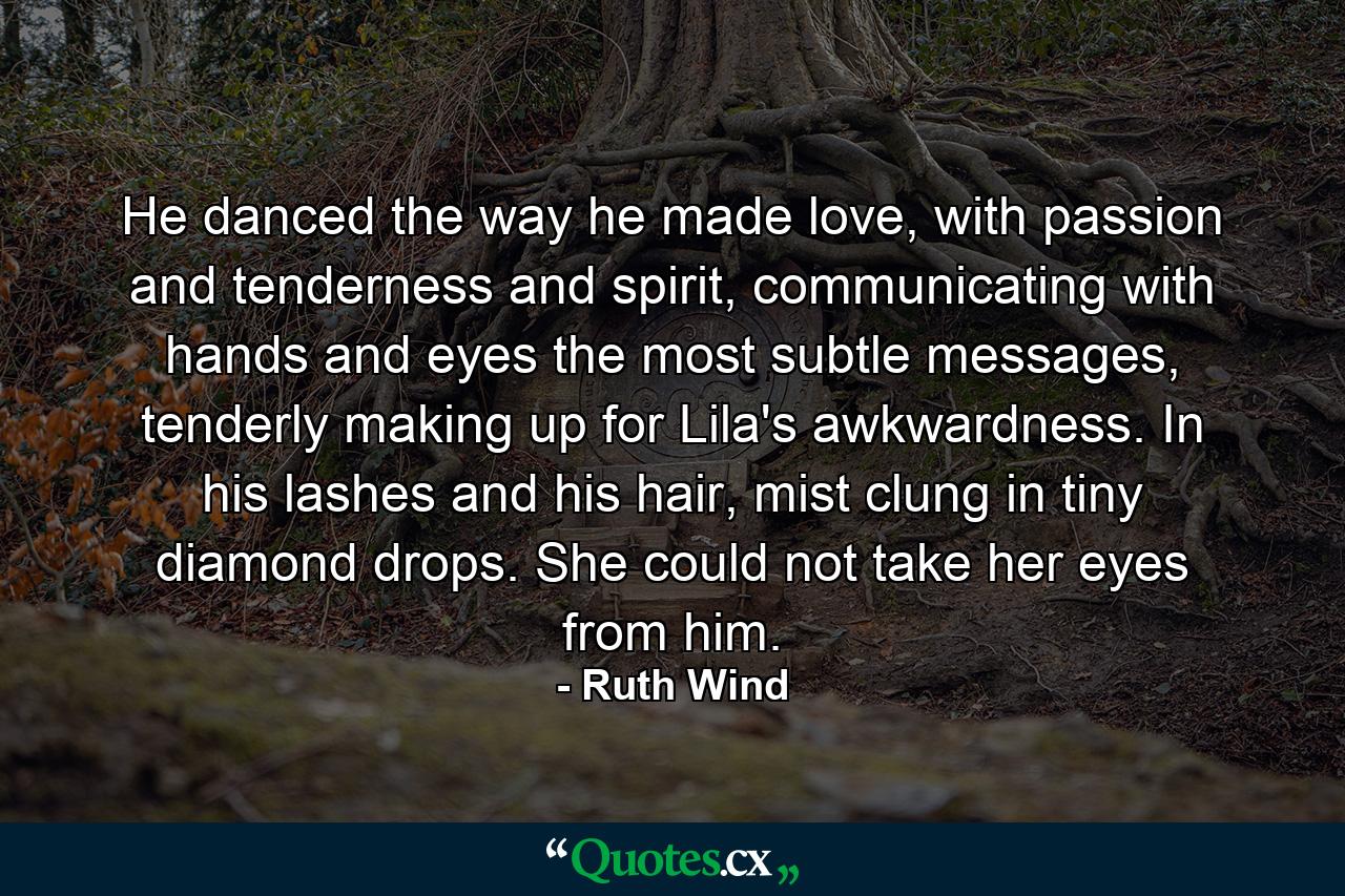 He danced the way he made love, with passion and tenderness and spirit, communicating with hands and eyes the most subtle messages, tenderly making up for Lila's awkwardness. In his lashes and his hair, mist clung in tiny diamond drops. She could not take her eyes from him. - Quote by Ruth Wind