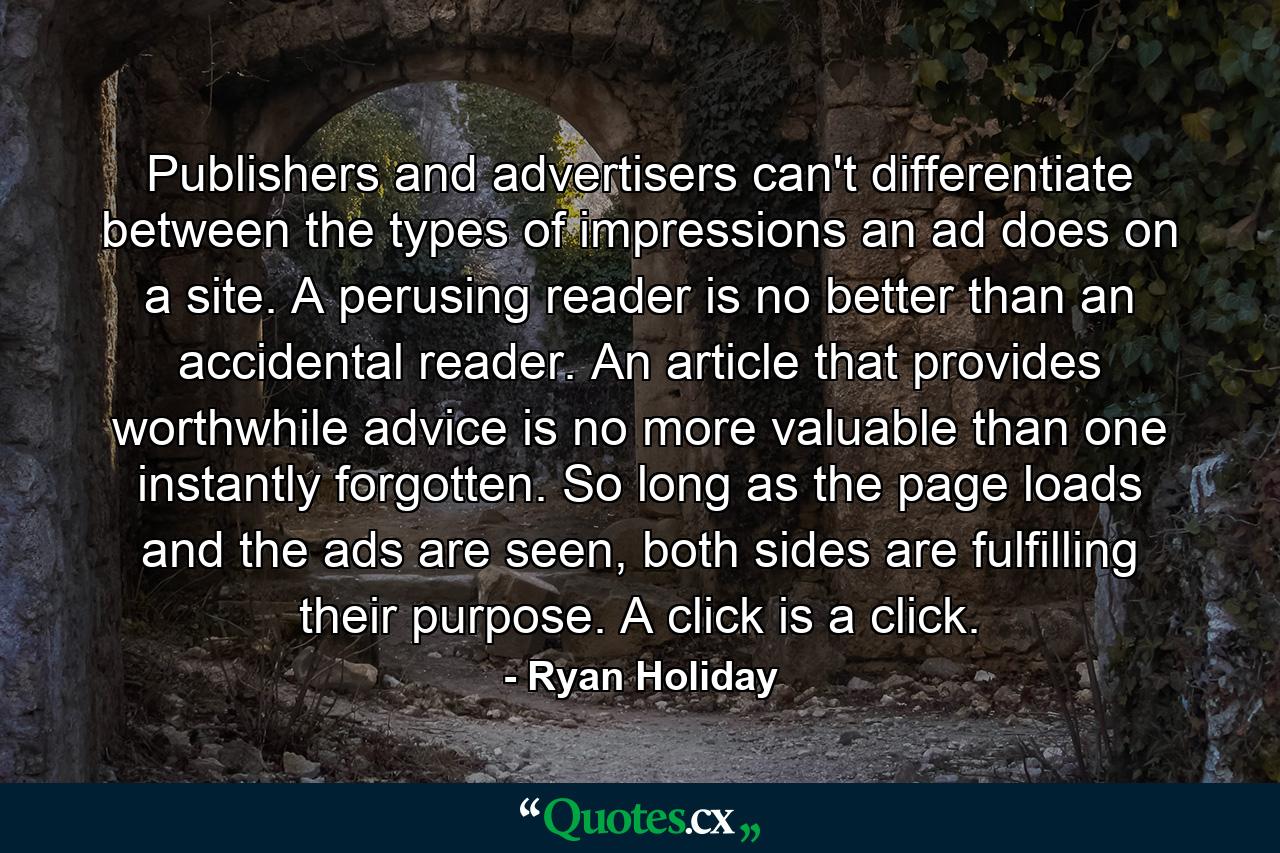 Publishers and advertisers can't differentiate between the types of impressions an ad does on a site. A perusing reader is no better than an accidental reader. An article that provides worthwhile advice is no more valuable than one instantly forgotten. So long as the page loads and the ads are seen, both sides are fulfilling their purpose. A click is a click. - Quote by Ryan Holiday