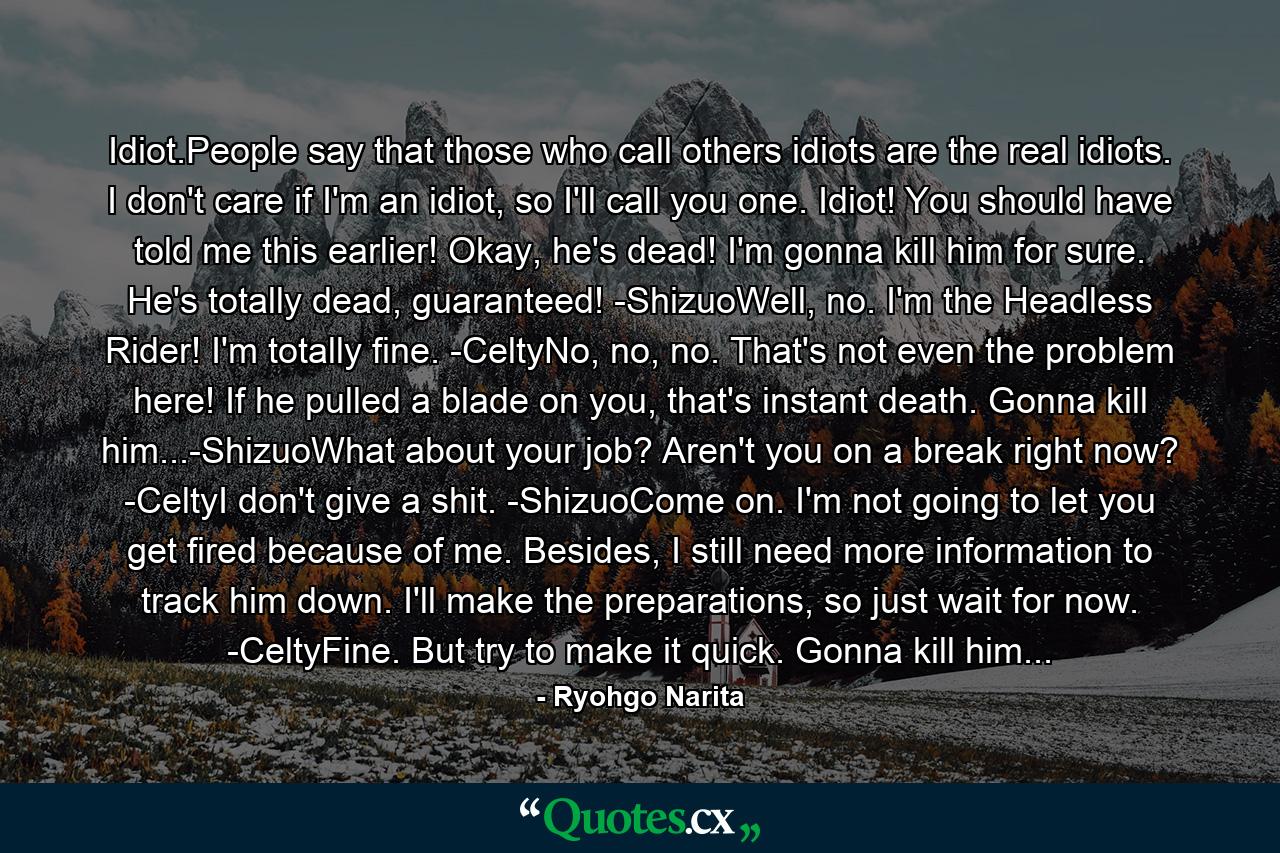 Idiot.People say that those who call others idiots are the real idiots. I don't care if I'm an idiot, so I'll call you one. Idiot! You should have told me this earlier! Okay, he's dead! I'm gonna kill him for sure. He's totally dead, guaranteed! -ShizuoWell, no. I'm the Headless Rider! I'm totally fine. -CeltyNo, no, no. That's not even the problem here! If he pulled a blade on you, that's instant death. Gonna kill him...-ShizuoWhat about your job? Aren't you on a break right now? -CeltyI don't give a shit. -ShizuoCome on. I'm not going to let you get fired because of me. Besides, I still need more information to track him down. I'll make the preparations, so just wait for now. -CeltyFine. But try to make it quick. Gonna kill him... - Quote by Ryohgo Narita