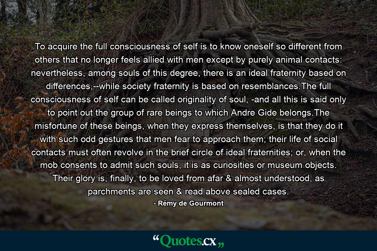 To acquire the full consciousness of self is to know oneself so different from others that no longer feels allied with men except by purely animal contacts: nevertheless, among souls of this degree, there is an ideal fraternity based on differences,--while society fraternity is based on resemblances.The full consciousness of self can be called originality of soul, -and all this is said only to point out the group of rare beings to which Andre Gide belongs.The misfortune of these beings, when they express themselves, is that they do it with such odd gestures that men fear to approach them; their life of social contacts must often revolve in the brief circle of ideal fraternities; or, when the mob consents to admit such souls, it is as curiosities or museum objects. Their glory is, finally, to be loved from afar & almost understood, as parchments are seen & read above sealed cases. - Quote by Rémy de Gourmont