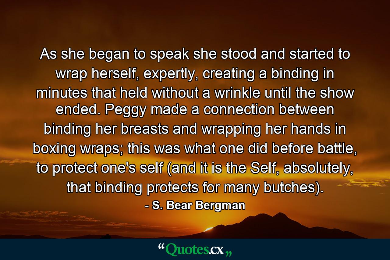 As she began to speak she stood and started to wrap herself, expertly, creating a binding in minutes that held without a wrinkle until the show ended. Peggy made a connection between binding her breasts and wrapping her hands in boxing wraps; this was what one did before battle, to protect one's self (and it is the Self, absolutely, that binding protects for many butches). - Quote by S. Bear Bergman